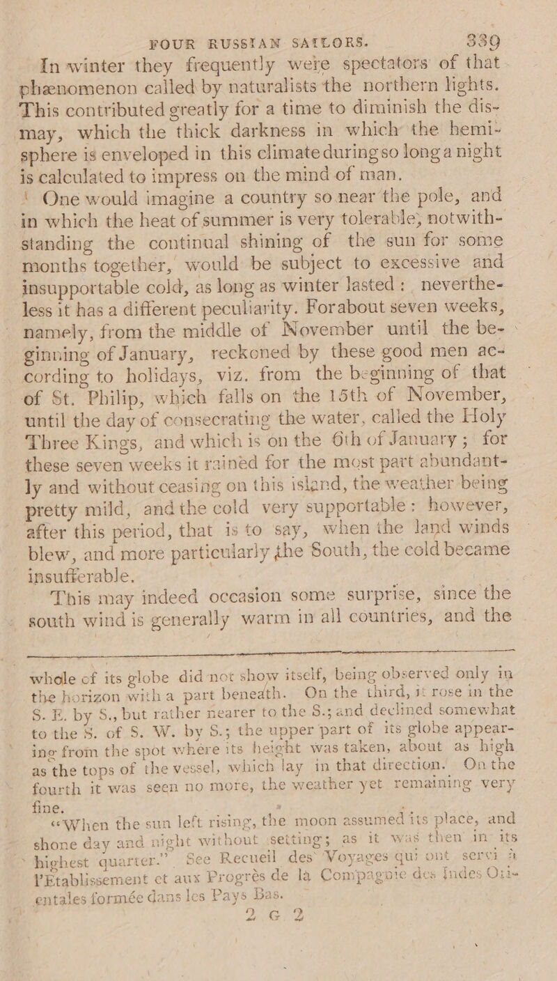 In winter they frequently were spectators of that phenomenon called by naturalists the northern lights. This contributed greatly for a time to diminish the dis- sphere is enveloped in this climate duringso longa night is calculated to impress on the mind of man. ‘ One would imagine a country so.near the pole, and in which the heat of summer is very tolerable; notwith- standing the continual shining of the sun for some months together, would be subject to excessive and insupportable cold, as long as winter lasted: _ neverthe- less it has a different peculiarity. Forabout seven weeks, namely, from the middle of November until the be- » ginning of January, reckoned by these good men ac- cording to holidays, viz. from the beginning of that ' until the day of consecrating the water, called the Holy Three Kings, and which is on the 6th of January ; for these seven weeks it rained for the most part abundant- ly and without ceasing on this island, the weather being pretty mild, andthe cold very supportable: however, after this period, that is to say, when the land winds blew, and more particularly the South, the cold became insufferable. This may indeed occasion some surprise, since the south wind is generally warm in all countries, and the whole of its globe did not show itself, being observed only im the horizon witha part beneath. On the third, 3‘ rose in the S. E. by S., but rather nearer to the S.; and declined somewhat to the 8. of S. W. by S.; the upper part of its globe appear- ing from the spot where its heieht was taken, about as high as the tops of the vessel, which lay in that direction. On the fourth it was seen no more, the weather yet remaining very fine. x ; “When the sun left rising, the moon assumed its place, and shone day anc night without :setting; as it was then’ i&gt; its V’Etablissement et aux Progrés de la Compagnie des Indes Orin entales formée dans les Pays Bas. 2G) 2 ¥. dd