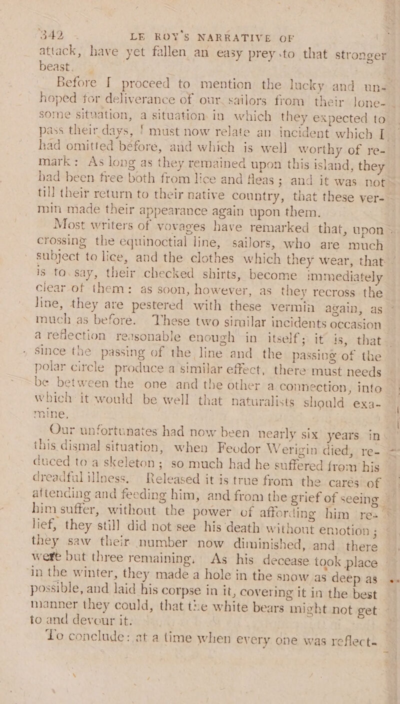 attack, have yet fallen an easy prey to that stronger beast. hoped for deliverance of our. sailors from their Jone- some situation, a situation. in which they expected to had omitted béfore, aud which is well worthy of re- mark: As long as they remained upon this island, they bad been free both from lice and fleas ; and it was not till their return to their native countr , that these ver- min made their appearance again upon them. crossing the equinoctial line, sailors, who are much is to. say, their checked shirts, become immediately clear of them: as soon, however, as they recross the line, they are pestered with these vermin again, as much as before. These two similar incidents occasion polar circle produce a similar effect, there must needs be between the one and the other a connection, into which it would be well that naturalists should exa- mine, , Our unfortunates had now been nearly six years in this dismal situation, when Feodor Werigin died, re- duced to a skeleton; so much had he suffered from his dreadful illness, Released it is true from the carés of lief, they still did not see his death without emotion ; they saw their number now diminished, and. there wert but three remaining, As his decease took place ‘in the winter, they made a hole in the snow as deep as possible, and laid his corpse in it, covering it in the best manner they could, that the white bears might not get to and devour it. Lo conclude: at a time when every one was reflect