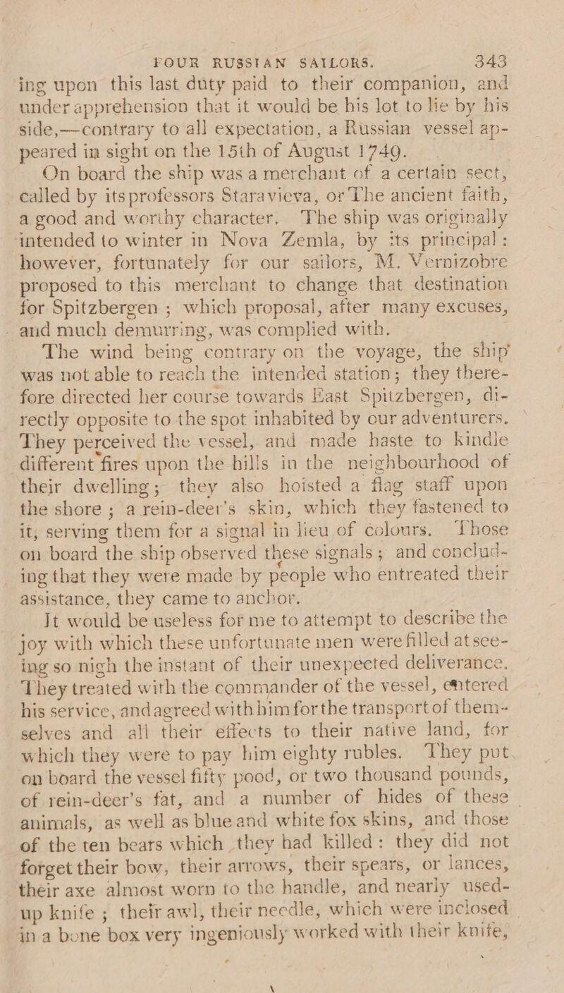 ing upon this last duty paid to their companion, and under apprehension that it would be bis lot to lie by his side,—contrary to all expectation, a Russian vessel ap- peared in sight on the 15th of August 1740. On board the ship was a merchant of a certain sect, called by itsprofessors Staravieva, or The ancient faith, a good and worihy character. The ship was originally intended to winter in Nova Zemla, by its principal: however, fortunately for our sailors, M. Vernizobre proposed to this merchant to change that destination for Spitzbergen ; which proposal, after many excuses, - aud much demurring, was complied with. . The wind being contrary on the voyage, the ship’ was not able to reach the intended station; they there- fore directed her course towards Hast Spitzbergen, di- rectly opposite to the spot inhabited by our adventurers. They perceived the vessel, and made haste to kindle different fires upon the hills in the neighbourhood of their dwelling; they also hoisted a flag staff upon the shore ; a rein-deer’s skin, which they fastened to it; serving them for a signal in lieu of colours. Those on board the ship observed these signals ; and conclud~ ing that they were made by people who entreated their assistance, they came to anchor. It would be useless for me to attempt to describe the joy with which these unfortanate men were filled at see- ing so nigh the instant of their unexpected deliverance. They treated with the commander of the vessel, entered his service, andagreed with bim for the transport of them- selves and all their effects to their native land, for which they were to pay him eighty rubles. They pvt. on board the vessel fifty pood, or two thousand pounds, of rein-deer’s fat, and a number of hides of these | animals, as well as blue and white fox skins, and those of the ten bears which they had killed: they did not forget their bow, their arrows, their spears, or lances, their axe almost worn to the handle, and nearly used- up knife ; their awl, their needle, which were inclosed in a bone box very ingeniously worked with their knife, N ’