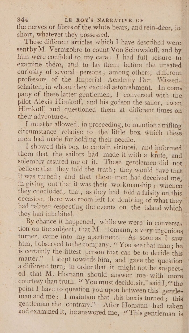 the nerves or fibres of the white bears, and rein-deer, in short, whatever they possessed. These different articles which f have described were sentby M. Vernizobre to count Von Schuwaloff, and by him were confided to my care: I had full leisure to examine them, and to lay them before the unsated curiosity of several persons; among others, different professors of the Imperial Academy Der Wissen- schaften, in whom they excited astonishment. In come pany of these latter gentlemen, I conversed with the pilot Alexis Himkoff, and his godson the sailor, iwan Himkoff, and questioned them at different times on their adventures. ia I mustbe allowed, in proceeding, to mentionatrifling | circumstance relative to the little box which these men had made for holding their needle. I showed this box to certain virtuosi, and informed them that the sailors had made it with a knife, and_ solemnly assured me of it. These gentlemen did not. believe that they told the truth; they would have that — it was turned; and that these men had deceived me, in giving out that it was their workmanship ; whence they concluded, that, as they had told a falsity on this occasion, there was room left for doubting of what they | had related respecting the events on the island which they had inhabited By chance it happened, while we were in conversa- tion on the subject, that M. &lt;omann, a very ingenioug turner, came into my apartment. As soon as I saw him, Tobserved tothe company, ‘‘ You see that man ; he is certainly the fittest person that can be to decide this matter.” | stept towards him, and gave the question a different turn, in order that it might not be suspect- ed that M. Homann should answer me-with more courtesy than truth. ‘‘ You must decide, sir,” said I, ‘the point I have to question you upon between this gentle- manand me: I maintain that this boxis turned; this gentleman the contrary.” After Homann had taken ~ and examined it, heanswered me, “This gentleman is