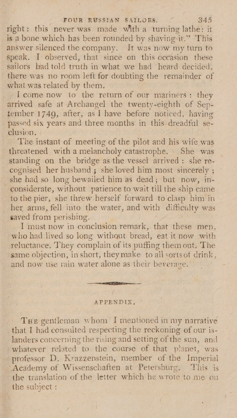 right: this never was made witha turning lathe: it is a bone which has been rounded by shaving-it.” ‘This answer silenced the company. Jt was now my turn to speak. I observed, that since on this occasion these sailors had told truth in what we had ‘heard decided, there was no room left for doubting the remainder of what was related by them. I come now to the return of our mariners: they arrived safe at Archangel the twenty-eighth of Sep- tember 1749, after, as ‘T have before noticed, having passed six years and three months in this dreadful se- clusion, The instant of meeting of the pilot and his wife was threatened with a melancholy catastrophe. . She was standing on the bridge as the vessel arrived: she re- cognised her husband ; she loved him most sincerely ; she had so long bewailed him as dead; but now, in- considerate, without patience to wait till the ship came to the pier, she threw herself forward to clasp him in her arms, fel] into the water, and with di poe cait was saved from perishing. I must now in conclusion remark, that these men, who had lived so long withaut bread, eat it now with reluctance. They complain of its puffing them out, The same objection, in short, they make to allsortsot drink, and now use rain water alone as their beverage. a nr TEES arr i; APPENDIX, Tse gentleman whom I mentioned in my narrative that I had consulted respecting the reckoning of our is- landers concerning the rising and setting of the sun, and whatever related to the course of that planet, was professor ‘D. Krazzenstein, member of the Imperial “Academy of Wissenschaften at Petersburg. This is the translation of the letter which he wrote to me on the subject :