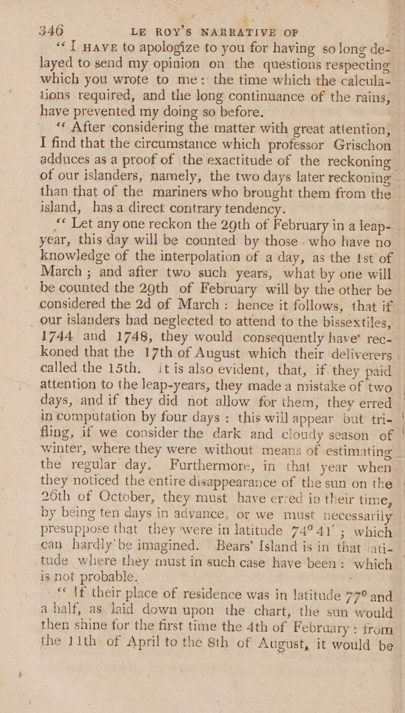 layed to send my opinion on the questions respecting which you wrote to me: the time which the calcula- tions required, and the long continuance of the rains, have prevented my doing so before. ‘* After considering the matter with great attention, _ adduces as a proof of the exactitude of the reckoning than that of the mariners who brought them from the island, has a direct contrary tendency. ‘* Let any one reckon the 29th of February in a leap- year, this day will be counted by those. who have no knowledge of the interpolation of a day, as the Ist’ of March ; and after two such years, what by one will be counted the 29th of February will by the other be our islanders had neglected to attend to the bissextiles, 1744 and 1748, they would consequently have’ rec- koned that the 17th of August which their deliverers called the 15th. it is also evident, that, if. they paid attention to the leap-years, they made a mistake of two days, and if they did not allow for them, they erred in computation by four days : this will appear but tri- fling, if we consider the dark and cloudy season of they noticed the entire disappearance of the sun on the 20th of October, they must have erred in their time, presuppose that they ‘were in latitude 74°41’ ; which tude where they must in such case have been: which is not probable. _&lt; tf their place of residence was in latitude 77° and a half, as laid down upon the chart, the sun would then shine for the first time the 4th of F ebruary : from