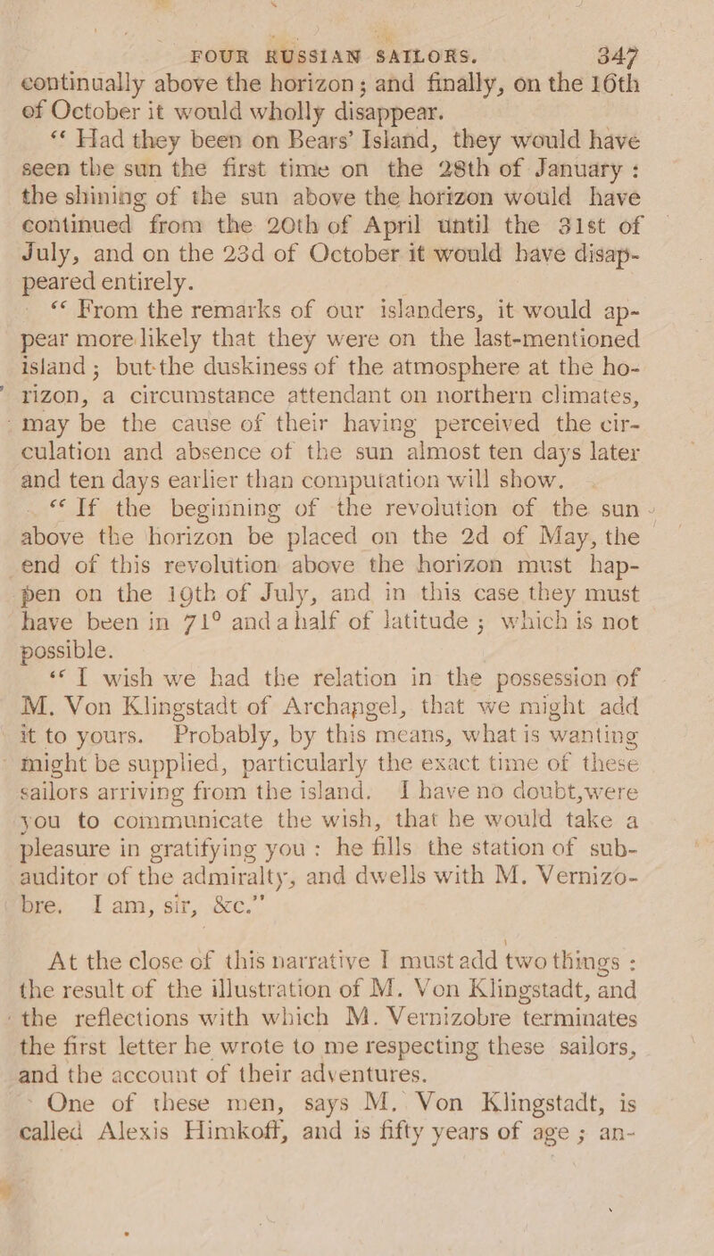 Bs a -all \ FOUR RUSSIAN SAILORS. 347 continually above the horizon; and finally, on the 16th ef October it would wholly disappear. ‘* Had they been on Bears’ Island, they would have seen the sun the first time on the 28th of January : the shining of the sun above the horizon would have continued from the 20th of April until the 31st of July, and on the 23d of October it would have disap- peared entirely. ‘© From the remarks of our islanders, it would ap- pear more likely that they were on the last-mentioned island; but-the duskiness of the atmosphere at the ho- rizon, a circumstance attendant on northern climates, culation and absence of the sun almost ten days later and ten days earlier than computation will show. “Tf the beginning of the revolution of the sun ~- above the horizon be placed on the 2d of May, the — pen on the ioth of July, and in this case they must have been in 71° andahalf of latitude ; which is not possible. ‘© T wish we had the relation in the possession of M. Von Klingstadt of Archangel, that we might add it to yours. Probably, by this means, what is wanting sailors arriving from the island. I have no doubt,were you to communicate the wish, that he would take a pleasure in gratifying you: he fills the station of sub- auditor of the admiralty, and dwells with M. Vernizo- pre, 1 am; sir, &amp;c.’ At the close of this narrative I must add two things : the result of the illustration of M. Von Klingstadt, and the first letter he wrote to me respecting these sailors, and the account of their adventures. &gt; One of these men, says M. Von Klingstadt, is called Alexis Himkoff, and is fifty years of age ; an-