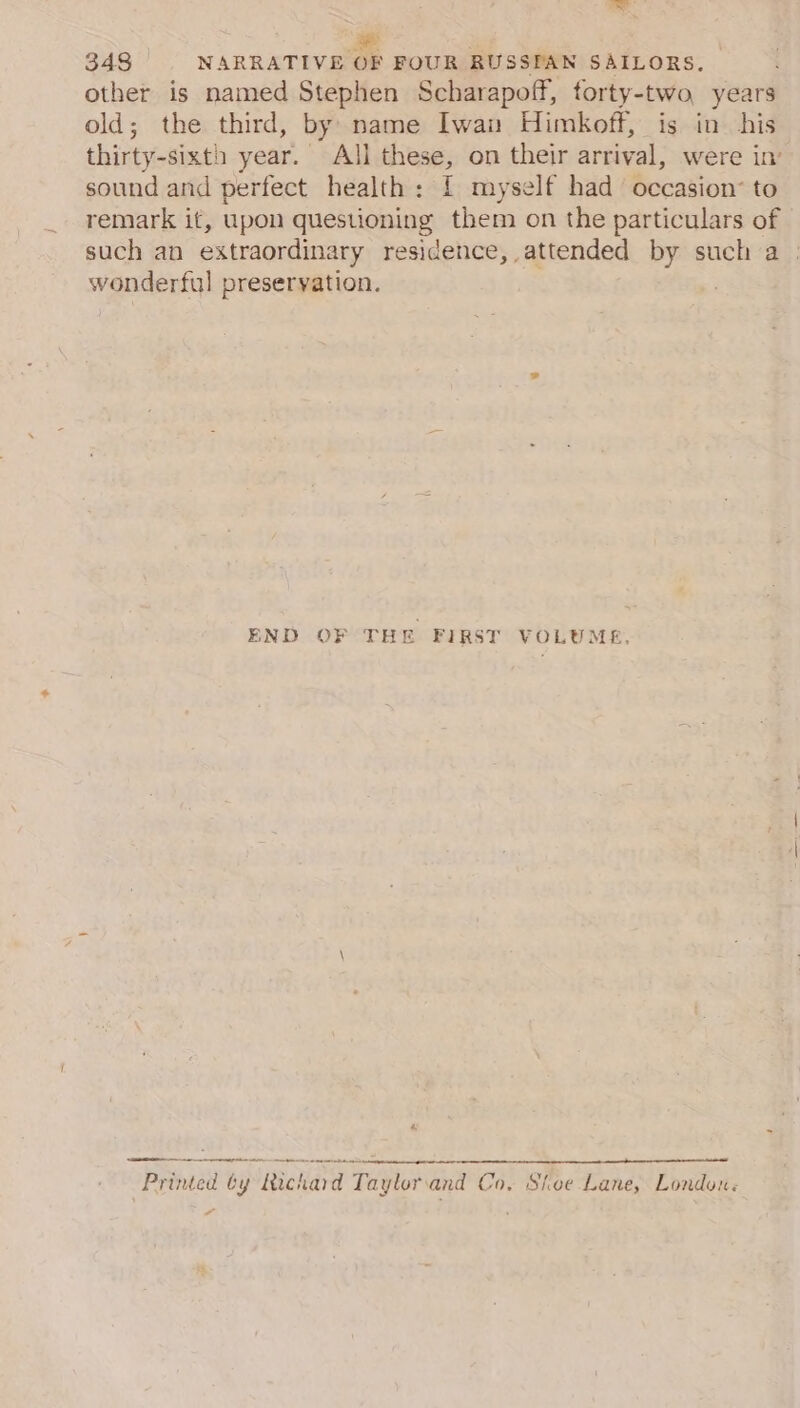 a 348 NARRATIVE OF FOUR RUSSPAN SAILORS. other is named Stephen Scharapoff, forty-two years old; the third, by name Iwan Himkoff, is in his thirty-sixth year. All these, on their arrival, were in’ sound and perfect health: I myself had occasion’ to remark it, upon questioning them on the particulars of such an extraordinary residence, attended by such a | wonderful preservation. END OF THE FIRST VOLUME, 4 ee se wm ee ag Printed by Richard Tayloriand Co, Shoe Lane, London.