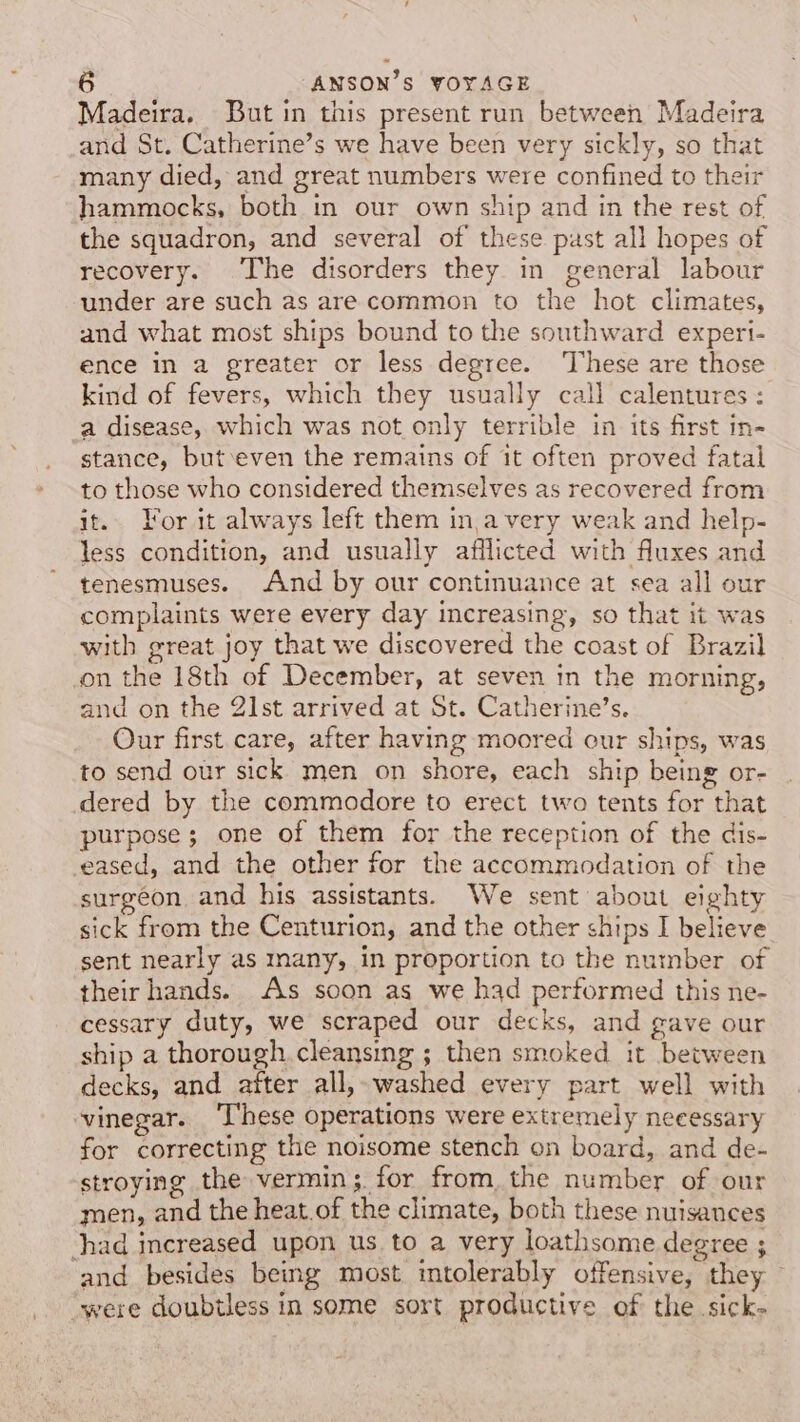 Madeira. [But in this present run between Madeira and St. Catherine’s we have been very sickly, so that many died, and great numbers were confined to their hammocks, both in our own ship and in the rest of the squadron, and several of these past all hopes of recovery. The disorders they in general labour under are such as are common to the hot climates, and what most ships bound to the southward experi- ence in a greater or less degree. These are those kind of fevers, which they usually call calentures : a disease, which was not only terrible in its first in- stance, but even the remains of it often proved fatal to those who considered themselves as recovered from it. For it always left them ina very weak and help- less condition, and usually afflicted with fluxes and tenesmuses. And by our continuance at sea all our complaints were every day increasing, so that it was with great joy that we discovered the coast of Brazil on the 18th of December, at seven in the morning, and on the 21st arrived at St. Catherine’s. Our first care, after having moored our ships, was to send our sick men on shore, each ship being or- dered by the commodore to erect two tents for that purpose; one of them for the reception of the dis- eased, and the other for the accommodation of the surgeon, and his assistants. We sent about eighty sick from the Centurion, and the other ships I believe sent nearly as many, in proportion to the number of theirhands. As soon as we had performed this ne- cessary duty, we scraped our decks, and gave our ship a thorough cleansing ; then smoked it between ecks, and after all,- washed every part well with vinegar. ‘These operations were extremely necessary for correcting the noisome stench on board, and de- stroying the vermin; for from, the number of our men, and the heat.of the climate, both these nuisances had increased upon us to a very loathsome degree ; ‘and besides being most intolerably offensive, they ~ ‘were doubtless in some sort productive of the sick-