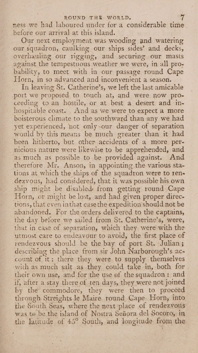 ness we had laboured under for a considerable time before our arrival at this island. Our next employmeut was wooding and watering our squadron, caulking our ships sides’? and decks, overhauling our rigging, and securing our masts against the tempestuous weather we were, in all pro- bability, to meet with in our passage round Cape Torn, in so advanced and inconvenient a season. In leaving St. Catherine’s, we left the last amicable port we proposed to touch at, and were now pro- ceeding to an hostile, or at best a desert and in- hospitable coast. . And as we were to expect a more boisterous climate to the southward than any we had yet experienced, not only-our danger of separation would by this means be much greater than it had been hitherto, but other accidents of a more. per- nicious nature were likewise to be apprehended, and as much as possible to be provided against. And therefore Mr. Anson, in appointing the various sta- tions at which the ships of the squadron were to ren dezvous, had considered, that it was possible his own ship might be disabled from getting round Cape Horn, or might be lost, and had given proper direc- tions, that even inthat case the expedition should not be abandoned. For the orders delivered to the captains, the day before we sailed from St. Catherine’s, were, that in case of separation, which they were with the utmost care to endeavour to avoid, the first place of rendezvous should be the bay of port St. Julian ; describing the place from sir John Narborough’s ac- count of it: there they were to supply themselves with as much salt as they could take in, both for | their own use, and for the use of the squadron: and if, after a stay there of ten days, they were not joined by the commodore, they were then to proceed through Streights le Maire round Cape. Horn, into the South Seas, where the next place of rendezvous was te be the island of Nostra Sefora del Socoro, in the latitude of 45° South, and longitude from the