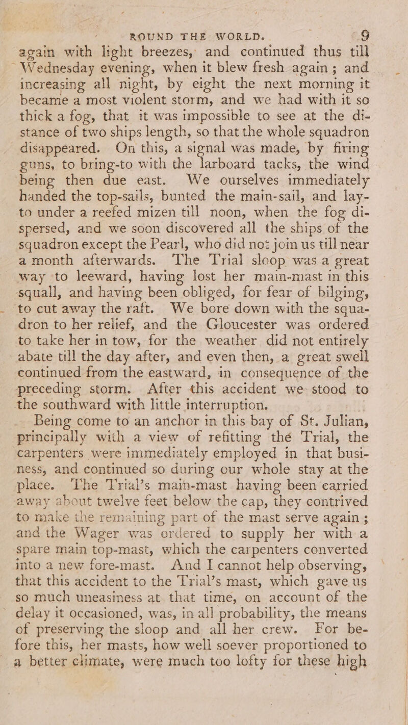 again with light breezes, and continued thus till ~ Wednesday evening, when it blew fresh again; and increasing all night, by eight the next morning it became a most violent storm, and we had with it so thick a fog, that it was impossible to see at the di- stance of two ships length, so that the whole squadron disappeared. On this, a signal was made, by firing guns, to bring-to with the larboard tacks, the wind being then due east. We ourselves immediately handed the top-sails, bunted the main-sail, and lay- to under a reefed mizen till noon, when the fog di- spersed, and we soon discovered all the ships of the squadron except the Pearl, who did not join us till near a month afterwards. The Trial sloop was a great way to leeward, having lost her main-mast in this squall, and having been obliged, for fear of bilging, to cut away the raft. We bore down with the squa- dron to her relief, and the Gloucester was ordered to take her in tow, for the weather did not entirely abate till the day after, and even then, a great swell continued from the eastward, in consequence of the preceding storm. After this accident we stood to the southward with little interruption. _ Being come to an anchor in this bay of St. Julian, principally with a view of refitting thé Trial, the carpenters were immediately employed in that busi- ness, and continued so during our whole stay at the place. The Trial’s main-mast having been carried away about twelve feet below the cap, they contrived to make the remaining part of the mast serve again ; and the Wager was ordered to supply her with a spare main top-mast, which the carpenters converted into a new fore-mast. And I cannot help observing, that this accident to the Trial’s mast, which gave us so much uneasiness at that time, on account of the delay it occasioned, was, in all probability, the means of preserving the sloop and all her crew. For be- fore this, her masts, how well soever proportioned to a better climate, were much too lofty for these high
