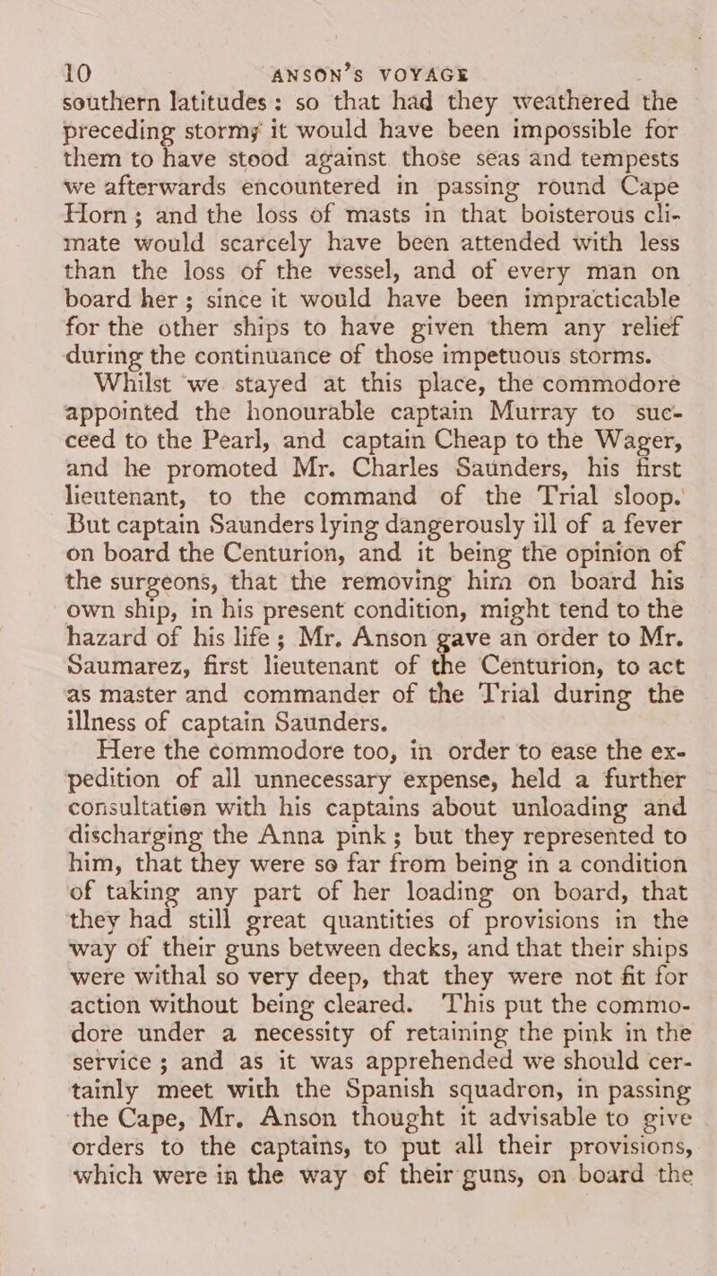 southern latitudes: so that had they weathered the preceding stormy it would have been impossible for them to five stood against. those seas and tempests we afterwards encountered in passing round Cape Horn; and the loss of masts in that boisterous cli- mate would scarcely have been attended with less than the loss of the vessel, and of every man on board her ; since it would have been impracticable for the other ships to have given them any relief during the continuance of those impetuous storms. Whilst ‘we stayed at this place, the commodore appointed the honourable captain Murray to suc- ceed to the Pearl, and captain Cheap to the Wager, and he promoted Mr. Charles Saunders, his first lieutenant, to the command of the Trial sloop. But captain Saunders lying dangerously ill of a fever on board the Centurion, and it being the opinion of the surgeons, that the removing him on board his own ship, in his present condition, might tend to the hazard of his life; Mr. Anson gave an order to Mr. Saumarez, first lieutenant of the Centurion, to act as master and commander of the Trial during the illness of captain Saunders. Here the commodore too, in order to ease the ex- pedition of all unnecessary expense, held a further consultatien with his captains about unloading and discharging the Anna pink; but they represented to him, that they were so far from being in a condition of taking any part of her loading on board, that they had still great quantities of provisions in the way of their guns between decks, and that their ships were withal so very deep, that they were not fit for action without being cleared. This put the commo- dore under a necessity of retaining the pink in the service 3; and as it was apprehended we should cer- tainly meet with the Spanish squadron, in passing the Cape, Mr. Anson thought it advisable to give . orders to the captains, to put all their provisions, which were in the way of their guns, on board the