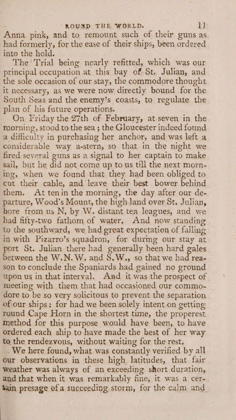 Anna pink, and to remount such of their guns as had formerly, for the ease of their ships, been ordered into the hold. The Trial being nearly refitted, which was our principal occupation at this bay of St. Julian, and the sole occasion of our stay, the commodore thought it necessary, as we were now directly bound for the South Seas and the enemy’s coasts, to regulate the plan of his future operations. On Friday the 27th of February, at seven-in the morning, stood to the sea ; the Gloucester indeed found a difficulty in purchasing her anchor, and was left a considerable way a-stern, so that in the night we fired several guns as a signal to her captain to make sail, but he did not come up to us till the next morn- ing, when we found that they had been obliged to cut their cable, and leave their best bower behind them. At tenin the morning, the day after our de- parture, Wood’s Mount, the high Jand over St. Julian, bore from us N, by W. distant ten leagues, and we had fifty-two fathom of water. And now standing to the southward, we had great expectation of falling in with Pizarro’s squadron, for durmg our stay at port St. Julian there had generally been hard gales between the W.N. W. and S.W., so that we had rea- son to conclude the Spaniards had gained no ground upon us in that interval. And it was the prospect of meeting with them that had occasioned our commo- | dore to be so very solicitous to prevent the separation. . of our ships: for had we been solely intent on getting round Cape Horn in the shortest time, the properest method for this purpose would have been, to have ordered each ship to have made the best of her way to the rendezvous, without waiting for the rest. We here found, what was constantly verified by all our observations in these high latitudes, that fair weather was always of an exceeding short duration, and that when it was remarkably fine, it was a cer- tain presage ofa succeeding storm, for the calm and