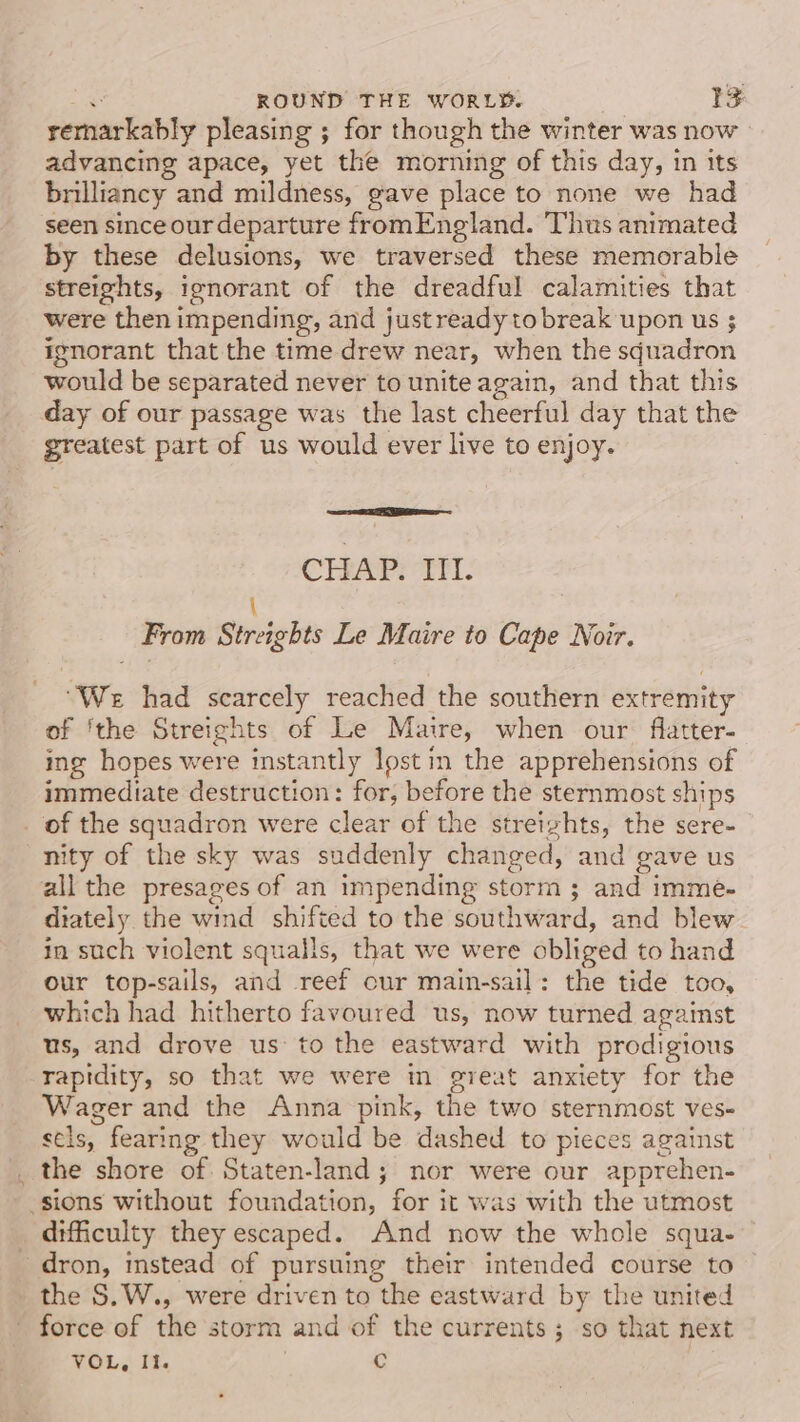 remarkably pleasing ; for though the winter was now advancing apace, yet the morning of this day, in its brilliancy and mildness, gave place to none we had seen since our departure fromEngland. Thus animated by these delusions, we traversed these memorable streights, ignorant of the dreadful calamities that were then impending, and justreadyto break upon us ; ignorant that the time drew near, when the squadron would be separated never to unite again, and that this day of our passage was the last cheerful day that the greatest part of us would ever live to enjoy. CHAP. III. \ From Streights Le Maire to Cape Noir. “We had scarcely reached the southern extremity of ‘the Streights of Le Maire, when our flatter- ing hopes were instantly lost in the apprehensions of immediate destruction: for, before the sternmost ships _ of the squadron were clear of the streizhts, the sere- nity of the sky was suddenly changed, and gave us all the presages of an impending storm ; and imme- diately the wind shifted to the southward, and blew in such violent squalls, that we were obliged to hand our top-sails, and reef cur main-sail: the tide too, which had hitherto favoured us, now turned against us, and drove us to the eastward with prodigious rapidity, so that we were in great anxiety for the Wager and the Anna pink, the two sternmost ves- sels, fearing they would be dashed to pieces against _ the shore of. Staten-land; nor were our apprehen- sions without foundation, for it was with the utmost difficulty they escaped. And now the whole squa- dron, instead of pursuing their intended course to the S.W., were driven to the eastward by the united - force of the storm and of the currents; so that next VOL, It. c