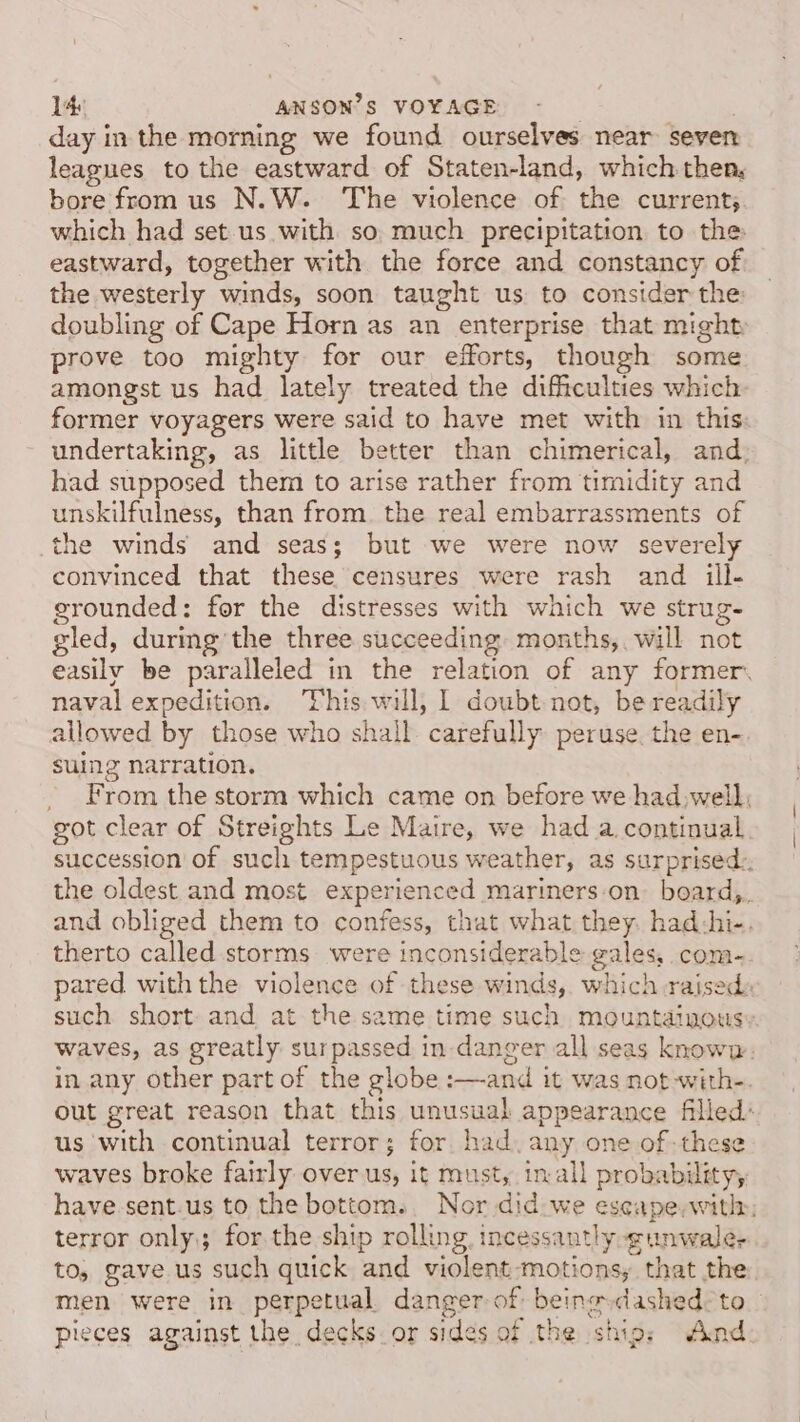 day in the morning we found ourselves near seven leagues to the eastward of Staten-land, which then, bore from us N.W. ‘The violence of the current; which had set us with so, much precipitation to the eastward, together with the force and constancy of the westerly winds, soon taught us to consider the doubling of Cape Horn as an enterprise that might prove too mighty for our efforts, though some amongst us had lately treated the difficulties which former voyagers were said to have met with in this: undertaking, as little better than chimerical, and; had supposed them to arise rather from timidity and unskilfulness, than from. the real embarrassments of the winds and seas; but we were now severely convinced that these censures were rash and ill- grounded: for the distresses with which we strug- gled, during the three succeeding: months, will not easily be paralleled in the relation of any former. naval expedition. This will, 1 doubt not, be readily allowed by those who shall carefully peruse. the en- suing narration. From the storm which came on before we had well; got clear of Streights Le Maire, we had a. continual succession of such tempestuous weather, as surprised:, the oldest and most experienced mariners:on_ board,, and obliged them to confess, that what they. had:hi-. therto called storms were inconsiderable gales, com- pared withthe violence of these winds,. which raised: such short. and at the same time such mountainousy waves, as greatly surpassed in danger all seas knowp: in any other part of the globe :—and it was not-with-. out great reason that this unusual appearance filled’ us with continual terror; for. had. any one of-these waves broke fairly over us, it must, inall probability, have.sent.us to the bottom. Nor did:we escape,witlr, terror only; for the ship rolling, incessantly gunwale- to, gave us such quick and violent-motions, that the men were in perpetual danger of: being dashed: to pieces against the decks or sides of the ship: And