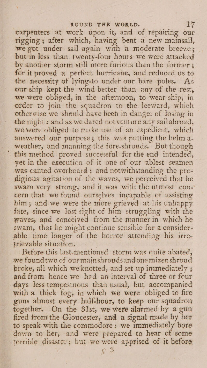 carpenters at work upon it, and of repairing our rigging; after which, having bent a new mainsail, we got under sail again with a moderate breeze; but in less than. twenty-four hours we were attacked by another storm still more furious than the former ; for it proved a perfect hurricane, and reduced us to the necessity of lying-to under our bare poles. As our ship kept the wind better than any of the rest, we were obliged, in the afternoon, to wear ship, in order to join the squadron to the leeward, which otherwise we should have beet in danger of losing in the night : and as we dared not venture any sailabroad, we were obliged to make use of an expedient, which answered our purpose; this was putting the helm a- weather, and manning the fore-shrouds. But though this method proved successful for the end intended, yet in the execution of it one of our ablest seamen was canted overboard ; and notwithstanding the pro- digious agitation of the waves, we perceived that he swam very strong, and it was with the utmost con- cern that we found ourselves incapable of assisting him; and we were the more grieved at his unhappy fate, since we lost sight of him struggling with the waves, and conceived from the manner in which he swam, that he might continue sensible for a consider- able time longer of the horror attending his irre- trievable situation. ; Before this last-ementioned storm was quite abated, we foundtwo of our mainshroudsand one mizen shroud broke, all which we knotted, and set up immediately ; and from hence we head an interval of three or four days less tempestuous than usual, but accompanied with a thick fog, in which we were obliged to fire guns almost every half-hour, to keep our squadron _ together. On the 31st, we were alarmed by a gun fired from the Gloucester, and a signal made by her to speak with the commodore: we immediately bore down to her, and were prepared to hear of some terrible disaster; but we were apprised of it before ¢ 3