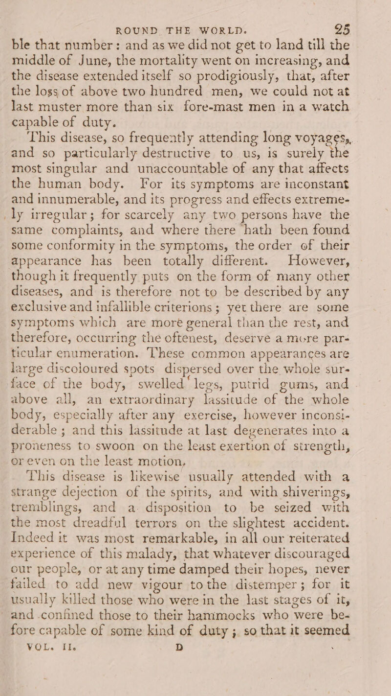 ble that number: and as we did not get to land till the middle of June, the mortality went on increasing, and the disease extended itself so prodigiously, that, after the loss of above two hundred men, we could not at last muster more than six fore-mast men in a watch capable of duty. This disease, so frequently attending long voyages, and so particularly destructive to us, is surely the most singular and unaccountable of any that affects the human body. For its symptoms are inconstant and innumerable, and its progress and effects extreme- ly irregular; for scarcely any two persons have the same complaints, and where there hath been found some conformity in the symptoms, the order of their though it frequently puts on the form of many other diseases, and is therefore not to be described by any exclusive and infallible criterions ; yet there are some symptoms which are more general than the rest, and therefore, occurring the oftenest, deserve a more par- ticular enumeration. These common appearances are large discoloured spots dispersed over the whole sur- face of the body, swelled‘ legs, putrid gums, and above all, an extraordinary lassitude of the whole body, especially after any exercise, however inconsi- derable ; and this lassitude at last degenerates into a proneness to swoon on the least exertion of strength, or even on the least motion, This disease is likewise usually attended with a strange dejection of the spirits, and with shiverings, tremblings, and a. disposition to be seized with the most dreadful terrors on the slightest accident. Indeed it was most remarkable, in all our reiterated experience of this malady, that whatever discouraged our people, or at any time damped their hopes, never failed to add new vigour tothe distemper; for it usually killed those who were in the last stages of it, and .confined those to their hammocks who were be- fore capable of some kind of duty ;. so that it seemed VOL. Il. D