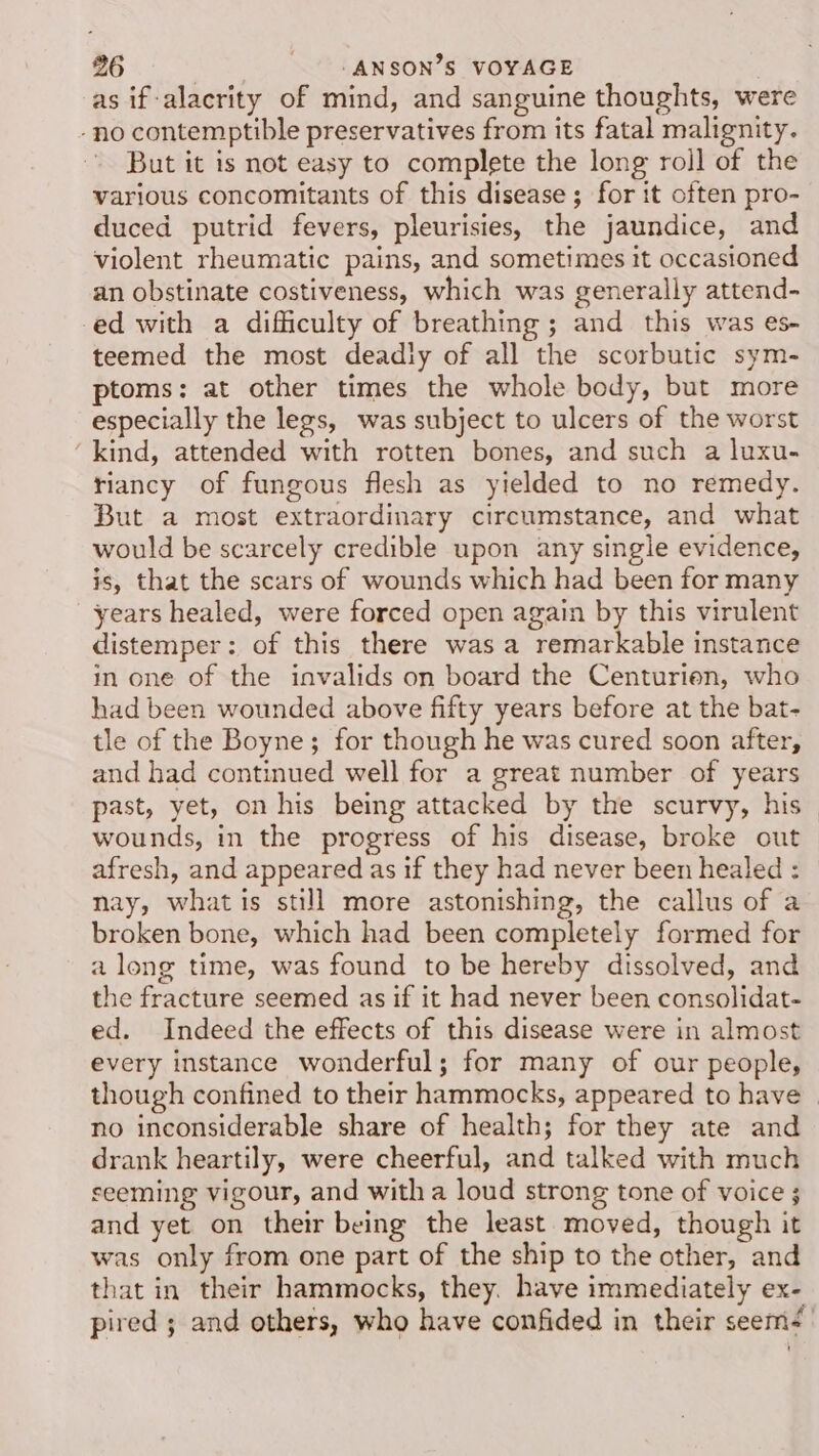 as if-alacrity of mind, and sanguine thoughts, were -no contemptible preservatives from its fatal malignity. But it is not easy to complete the long rojl of the various concomitants of this disease; for it often pro- duced putrid fevers, pleurisies, the jaundice, and violent rheumatic pains, and sometimes it occasioned an obstinate costiveness, which was generally attend- ed with a difficulty of breathing; and this was es- teemed the most deadly of all the scorbutic sym- ptoms: at other times the whole body, but more especially the legs, was subject to ulcers of the worst ‘kind, attended with rotten bones, and such a luxu- riancy of fungous flesh as yielded to no remedy. But a most extraordinary circumstance, and what would be scarcely credible upon any single evidence, is, that the scars of wounds which had been for many years healed, were forced open again by this virulent distemper: of this there was a remarkable instance in one of the invalids on board the Centurien, who had been wounded above fifty years before at the bat- tle of the Boyne; for though he was cured soon after, and had continued well for a great number of years past, yet, on his being attacked by the scurvy, his wounds, in the progress of his disease, broke out afresh, and appeared as if they had never been healed : nay, what is still more astonishing, the callus of a broken bone, which had been completely formed for a long time, was found to be hereby dissolved, and the fracture seemed as if it had never been consolidat- ed. Indeed the effects of this disease were in almost every instance wonderful; for many of our people, though confined to their hammocks, appeared to have - no inconsiderable share of health; for they ate and drank heartily, were cheerful, and talked with much seeming vigour, and witha loud strong tone of voice ; and yet on their being the least moved, though it was only from one part of the ship to the other, and that in their hammocks, they. have immediately ex- pired ; and others, who have confided in their seem-'