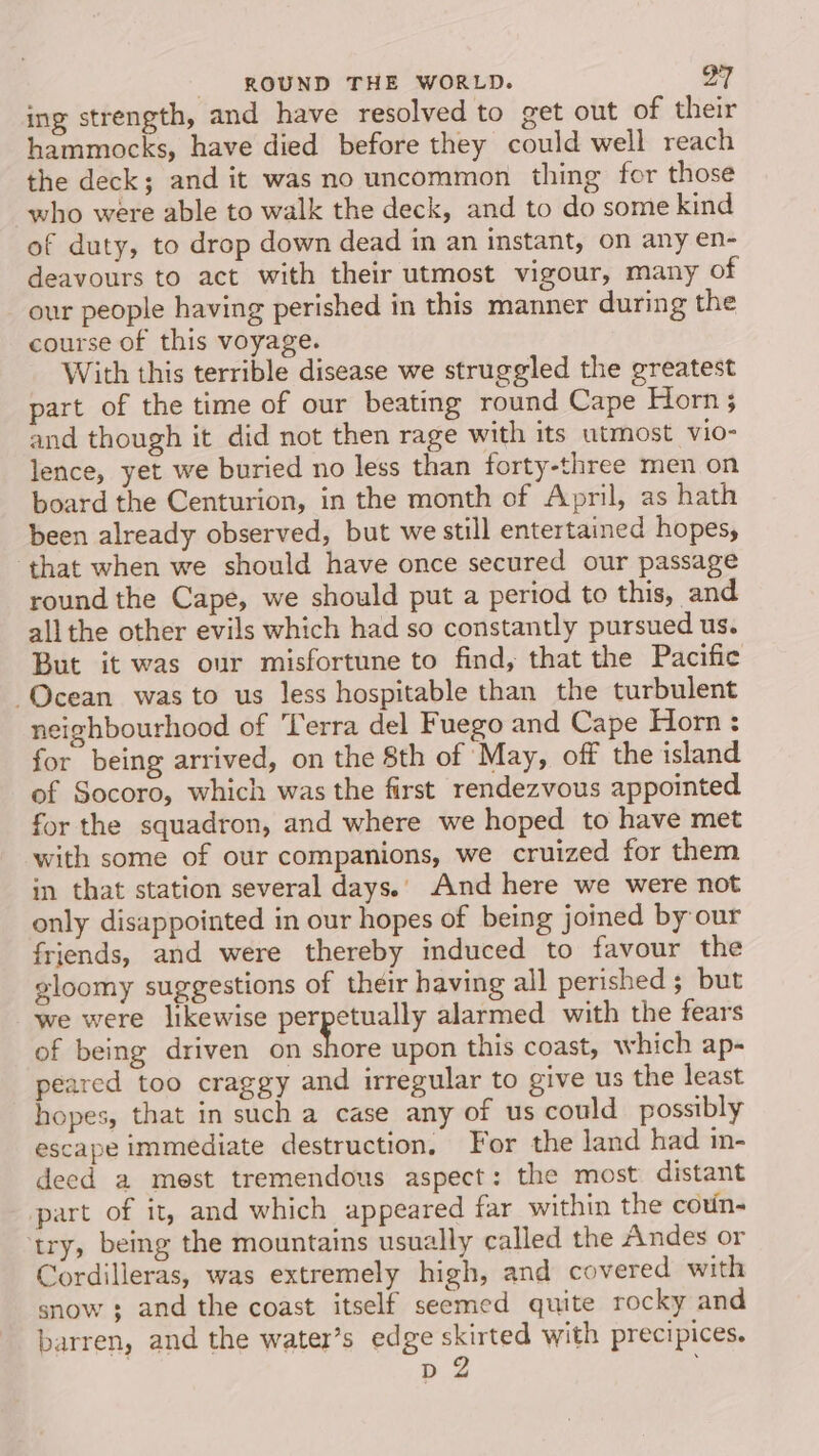 ing strength, and have resolved to get out of thei hammocks, have died before they could well reach the deck; and it was no uncommon thing for those who were able to walk the deck, and to do some kind of duty, to drop down dead in an instant, on any en- deavours to act with their utmost vigour, many of our people having perished in this manner during the course of this voyage. With this terrible disease we struggled the greatest part of the time of our beating round Cape Horn; and though it did not then rage with its utmost vio- lence, yet we buried no less than forty-three men on board the Centurion, in the month of April, as hath been already observed, but we still entertained hopes, that when we should have once secured our passage round the Cape, we should put a period to this, and all the other evils which had so constantly pursued us. But it was our misfortune to find, that the Pacific Ocean was to us less hospitable than the turbulent neighbourhood of Terra del Fuego and Cape Horn : for being arrived, on the 8th of May, off the island of Socoro, which was the first rendezvous appointed for the squadron, and where we hoped to have met with some of our companions, we cruized for them in that station several days.) And here we were not only disappointed in our hopes of being joined by our friends, and were thereby induced to favour the gloomy suggestions of their having all perished; but we were likewise perpetually alarmed with the fears of being driven on i upon this coast, which ap- peared too craggy and irregular to give us the least hopes, that in such a case any of us could possibly escape immediate destruction. For the land had in- deed a mest tremendous aspect: the most distant part of it, and which appeared far within the coun- try, being the mountains usually called the Andes or Cordilleras, was extremely high, and covered with snow ; and the coast itself seemed quite rocky and barren, and the water’s edge skirted with precipices. p 2