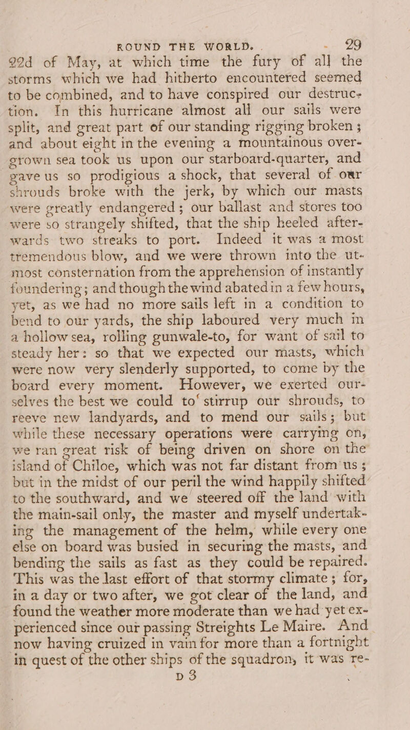 99d of May, at which time the fury of al] the storms which we had hitherto encountered seemed to be combined, and to have conspired our destruc tion. In this hurricane almost all our sails were split, and great part of our standing rigging broken ; and about eight inthe evening a mountainous over- grown sea took us upon our starboard-quarter, and gave us so prodigious a shock, that several of our shrouds broke with the jerk, by which our. masts were greatly endangered ; our ballast and stores too were so strangely shifted, that the ship heeled after- wards two streaks to port. Indeed it was a most tremendous blow, and we were thrown into the ut- most consternation from the apprehension of instantly foundering; and though the wind abatedin a few hours, yet, as we had no more sails left in a condition to bend to our yards, the ship laboured very much im a hollow sea, rolling gunwale-to, for want of sail to steady her: so that we expected our masts, which were now very slenderly supported, to come by the board every moment. However, we exerted our- selves the best we could to‘ stirrup our shrouds, to reeve new landyards, and to mend our sails; but while these necessary operations were carrying on, we ran great risk of being driven on shore on the island of Chiloe, which was not far distant from‘ us ; but in the midst of our peril the wind happily shifted to the southward, and we steered off the land with the main-sail only, the master and myself undertak- ing the management of the helm, while every one else on board was busied in securing the masts, and bending the sails as fast as they could be repaired. This was the last effort of that stormy climate ; for, in a day or two after, we got clear of the land, and found the weather more moderate than we had yet ex- perienced since our passing Streights Le Maire. And now having cruized in vain for more than a fortnight in quest of the other ships of the squadron, it was re- D3