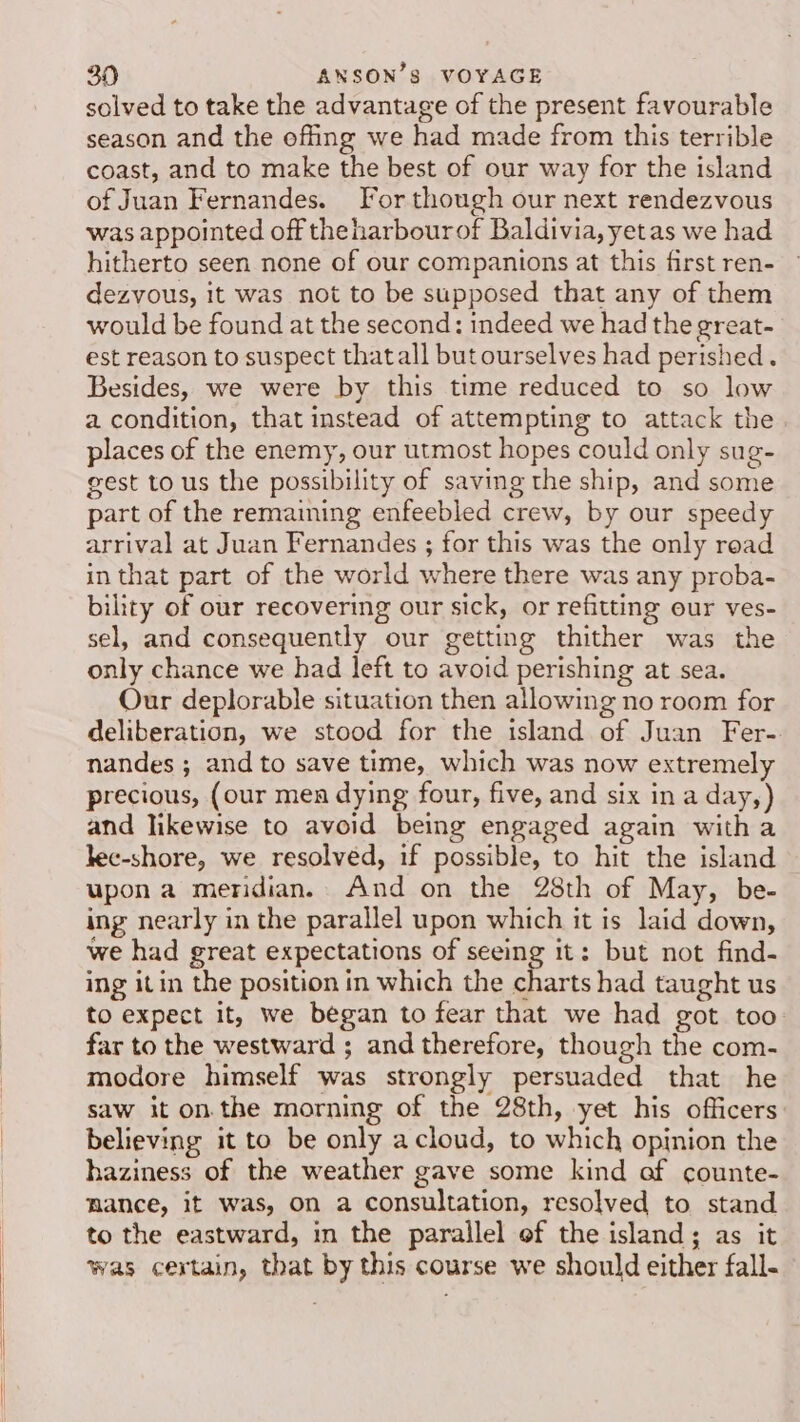 solved to take the advantage of the present favourable season and the offing we had made from this terrible coast, and to make the best of our way for the island of Juan Fernandes. For though our next rendezvous was appointed off theharbourof Baldivia,yetas we had hitherto seen none of our companions at this first ren- dezvous, it was not to be supposed that any of them would be found at the second: indeed we had the great- est reason to suspect thatall but ourselves had perished. Besides, we were by this time reduced to so low a condition, that instead of attempting to attack the places of the enemy, our utmost hopes could only sug- gest to us the possibility of saving the ship, and some part of the remaining enfeebled crew, by our speedy arrival at Juan Fernandes ; for this was the only read in that part of the world where there was any proba- bility of our recovering our sick, or refitting our ves- sel, and consequently our getting thither was the only chance we had left to avoid perishing at sea. Our deplorable situation then allowing no room for deliberation, we stood for the island of Juan Fer- nandes ; and to save time, which was now extremely precious, (our mea dying four, five, and six in a day,) and likewise to avoid being engaged again witha lec-shore, we resolved, if possible, to hit the island upon a meridian. And on the 28th of May, be- ing nearly in the parallel upon which it is laid down, we had great expectations of seeing it: but not find- ing it in the position in which the charts had taught us to expect it, we began to fear that we had got too far to the westward ; and therefore, though the com- modore himself was strongly persuaded that he saw it on. the morning of the 28th, yet his officers believing it to be only acloud, to which opinion the haziness of the weather gave some kind af counte- mance, it was, on a consultation, resolved to stand to the eastward, in the parallel of the island; as it was certain, that by this course we should either fall-