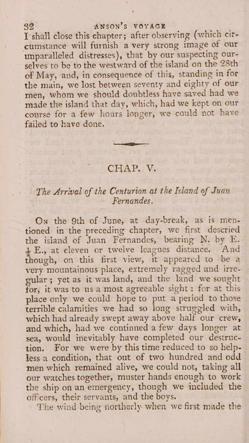 ¢ ANSON’S VOYAGE I'shall close this chapter; after observing (which cir- cumstance will furnish a very strong image of our unparalleled distresses), that by our suspecting our- selves to be to the westward of the island on the 28th of May, and, in consequence of this, standing in for the main, we lost between seventy and eighty of our men, whom we should doubtless have saved had we made the island that day, which, had we kept on our course for a few hours longer, we could not have failed to have done. CHAP. V- The Arrival of the Centurion at the Island of Juan | Fernandes. On the 9th of June, at day-break, as is. men- tioned in the preceding chapter, we first descried the island of Juan Fernandes, bearing N. by E. E., at eleven or twelve leagues distance. And though, on this first view, it appeared to be a very mountainous place, extremely ragged and irre- gular; yet as it was land, and the land we sought for; it was to us a most agreeable sight: for at this place only we could hope to put a period to those terrible calamities we had so long struggled with, which had already swept away above half our crew, and which, had we continued a few days longer at sea, would inevitably have completed our destruc- tion. For we were by this time reduced to so help- less a condition, that out of two hundred and odd men which remained alive, we could not, taking all our watches together, muster hands enough to work the ship on an emergency, though we included the officers, their servants, and the boys. The wind being northerly when we first made the