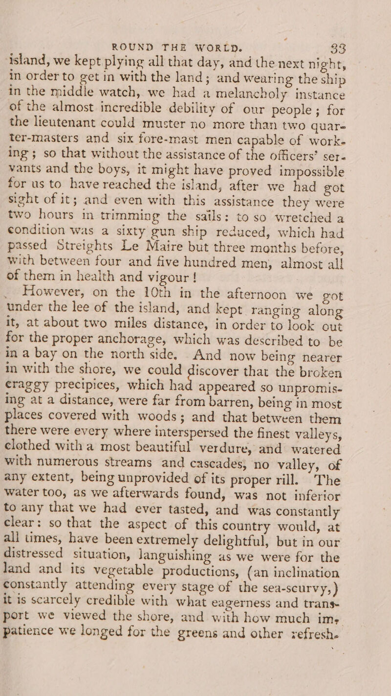 ¢ ROUND THE WORLD. 33 island, we kept plying all that day, and the next night, in order to get in with the land; and wearing the ship in the middle watch, we had a melancholy instance of the almost incredible debility of our people ; for the lieutenant could muster no more than two quar- ter-masters and six fore-mast men capable of work. ing; so that without the assistance of the officers’ ser« vants and the boys, it might have proved impossible for us to have reached the island, after we had got sight of it; and even with this assistance they were two hours in trimming the sails: to so wretched a condition was a sixty gun ship reduced, which had passed Streights Le Maire but three months before, with between four and five hundred men, almost all! of them in health and vigour ! _ However, on the 10th in the afternoon we got under the lee of the island, and kept. ranging along it, at about two miles distance, in order to look out for the proper anchorage, which was described to be in a bay on the north side. And now being nearer in with the shore, we could discover that the broken craggy precipices, which had appeared so unpromis- ing at a distance, were far from barren, being in most places covered with woods; and that between them there were every where interspersed the finest valleys, clothed with a most beautiful verdure, and watered with numerous streams and cascades, no valley, of any extent, being unprovided of its proper rill. The water too, as we afterwards found, was not inferior to any that we had ever tasted, and was constantly clear: so that the aspect of this country would, at all times, have been extremely delightful, but in our distressed situation, Janguishing as we were for the land and its vegetable productions, (an inclination constantly attending every stage of the sea-scurvy, ) it is scarcely credible with what eagerness and trans port we viewed the shore, and with how much ims: patience we longed for the greens and other refresh.