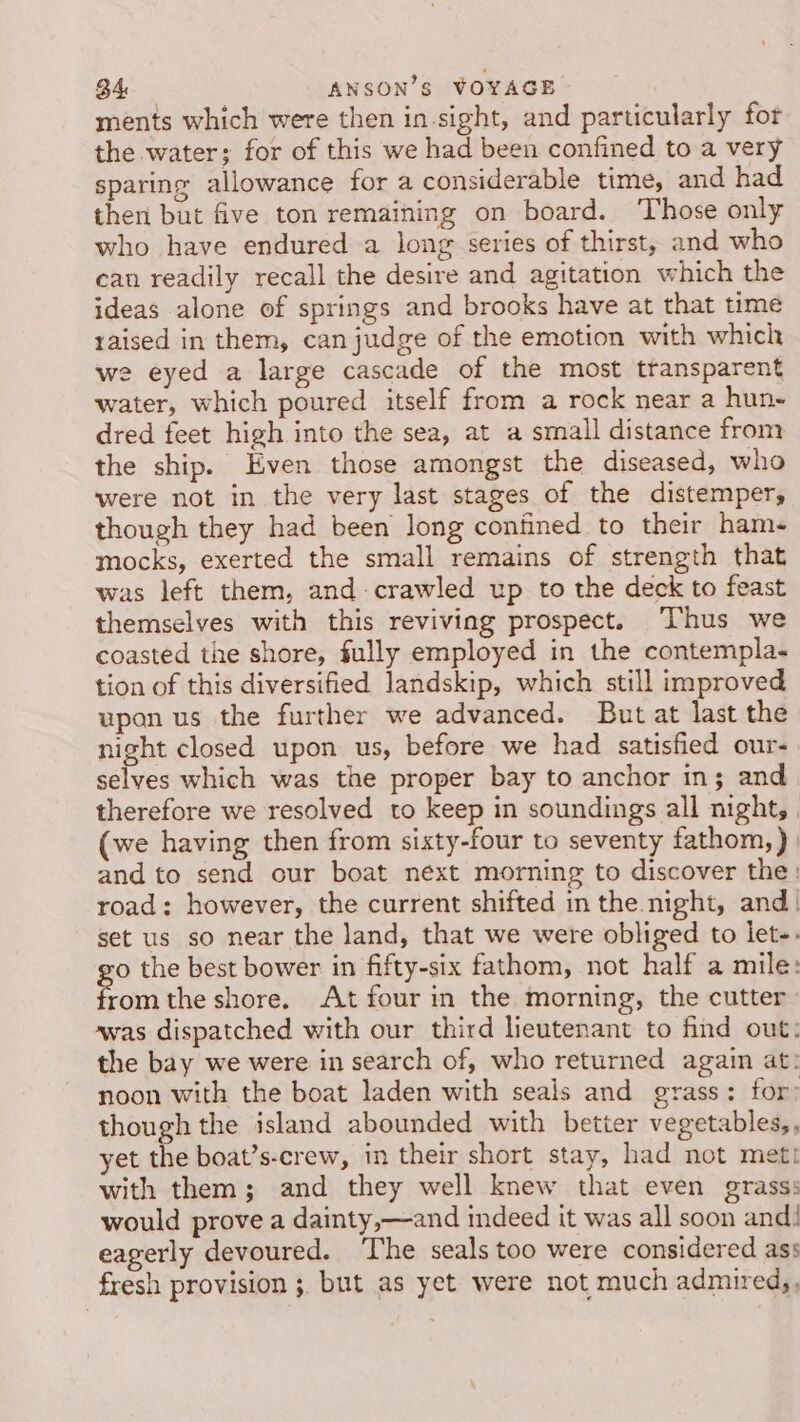 ments which were then in-sight, and particularly for the water; for of this we had been confined to a very sparing allowance for a considerable time, and had then but five ton remaining on board. Those only who have endured a long series of thirst, and who can readily recall the desire and agitation which the ideas alone of springs and brooks have at that time raised in them, can judge of the emotion with which we eyed a large cascade of the most transparent water, which poured itself from a rock near a hun- dred feet high into the sea, at a small distance from the ship. Even those amongst the diseased, who were not in the very last stages of the distemper, though they had been long confined to their ham- mocks, exerted the small remains of strength that was left them, and crawled up to the deck to feast themselves with this reviving prospect. ‘Thus we coasted the shore, fully employed in the contempla- tion of this diversified landskip, which still improved upon us the further we advanced. But at last the night closed upon us, before we had satisfied our- selves which was the proper bay to anchor in; and therefore we resolved to keep in soundings all night, , (we having then from sixty-four to seventy fathom, ) | and to send our boat next morning to discover the: road: however, the current shifted in the night, and | set us so near the land, that we were obliged to let-. o the best bower in fifty-six fathom, not half a mile: oe the shore. At four in the morning, the cutter was dispatched with our third lieutenant to find out: the bay we were in search of, who returned again at: noon with the boat laden with seals and grass: for: though the island abounded with better vegetables,, yet the boat’s-crew, in their short stay, had not meti with them; and they well knew that even grass: would prove a dainty,—and indeed it was all soon and! eagerly devoured. The seals too were considered ass fresh provision 3. but as yet were not much admired,,