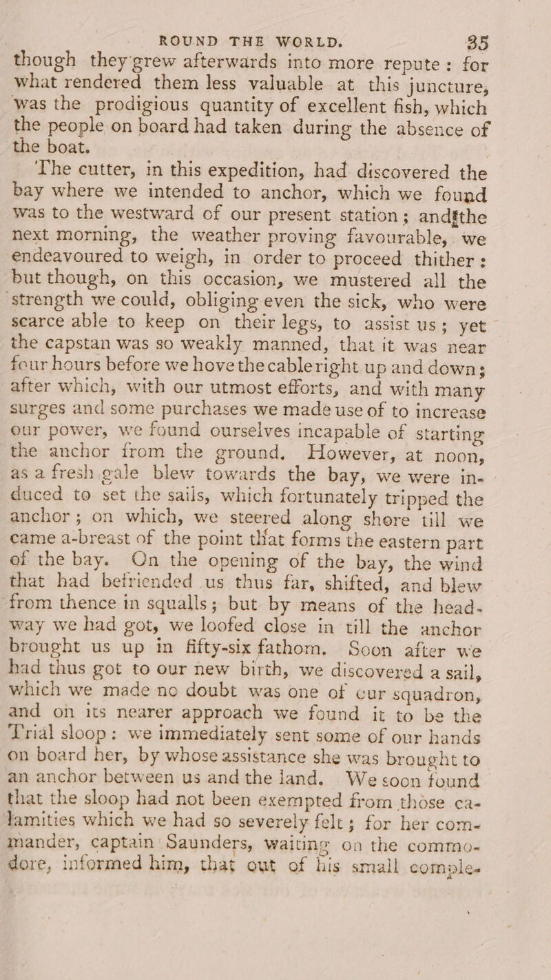 though they grew afterwards into more repute: for what rendered them less valuable at this juncture, was the prodigious quantity of excellent fish, which the people on board had taken during the absence of the boat. ; The cutter, in this expedition, had discovered the bay where we intended to anchor, which we found was to the westward of our present station; and§the next morning, the weather proving favourable, we endeavoured to weigh, in order to proceed thither; but though, on this occasion, we mustered all the ‘strength we could, obliging even the sick, who were scarce able to keep on their legs, to assist us; yet the capstan was so weakly manned, that it was near four hours before we hovethe cableright up and down; after which, with our utmost efforts, and with many surges and some purchases we made use of to increase our power, we found ourselves incapable of starting the anchor from the ground. However, at noon, as afresh gale blew towards the bay, we were in- duced to set the sails, which fortunately tripped the anchor; on which, we steered along shore till we came a-breast of the point tat forms the eastern part of the bay. On the opening of the bay, the wind that had betriended us thus far, shifted, and blew from thence in squalls; but by means of the head- way we had got, we loofed close in till the anchor brought us up in fifty-six fathom. Soon after we had thus got to our new birth, we discovered a sail, which we made no doubt was one of cur squadron, and on its nearer approach we found it to be the Trial sloop: we immediately sent some of our hands on board her, by whose assistance she was brought to an anchor between us and the land. We soon found that the sloop had not been exempted from those ca- Jamities which we had so severely felt; for her com- mander, captain Saunders, waiting on the commo- dore, informed him, that out of his small comple.