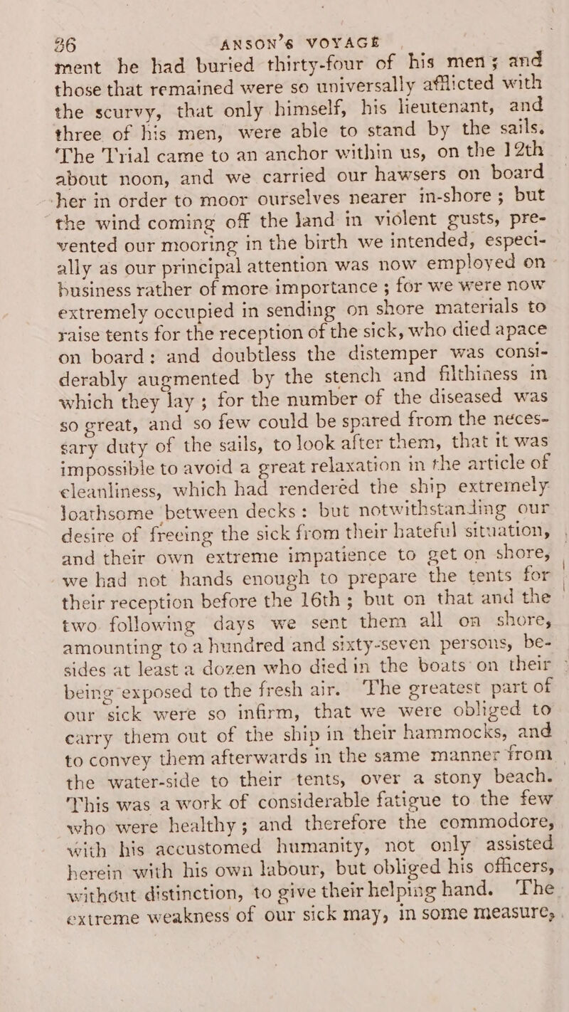 ment he had buried thirty-four of his mens and those that remained were so universally afflicted with the scurvy, that only himself, his lieutenant, and three of his men, were able to stand by the sails. The Trial came to an anchor within us, on the 12th about noon, and we carried our hawsers on board her in order to moor ourselves nearer in-shore ; but the wind coming of the land in violent gusts, pre- vented our mooring in the birth we intended, espect- ally as our principal attention was now employed on business rather of more importance ; for we were now extremely occupied in sending on shore materials to raise tents for the reception of the sick, who died apace on board: and doubtless the distemper was consi- derably augmented by the stench and filthiness in which they lay ; for the number of the diseased was so great, and so few could be spared from the neces- sary duty of the sails, to look after them, that it was impossible to avoid a great relaxation in the article of cleanliness, which had renderéd the ship extremely loathsome between decks: but notwithstanding our desire of freeing the sick from their hateful situation, and their own extreme impatience to get on shore, we had not hands enough to prepare the tents for their reception before the 16th ; but on that and the two. following days we sent them all on shore, amounting to a hundred and sixty-seven persons, be- sides at least a dozen who died in the boats’ on their being exposed to the fresh air. The greatest part of our sick were so infirm, that we were obliged to carry them out of the ship in their hammocks, and to convey them afterwards in the same manner from _ the water-side to their tents, over a stony beach. This was a work of considerable fatigue to the few who were healthy; and therefore the commodore, with his accustomed humanity, not only assisted herein with his own labour, but obliged his officers, without distinction, to give their helping hand. ‘The extreme weakness of our sick may, in some measure, .