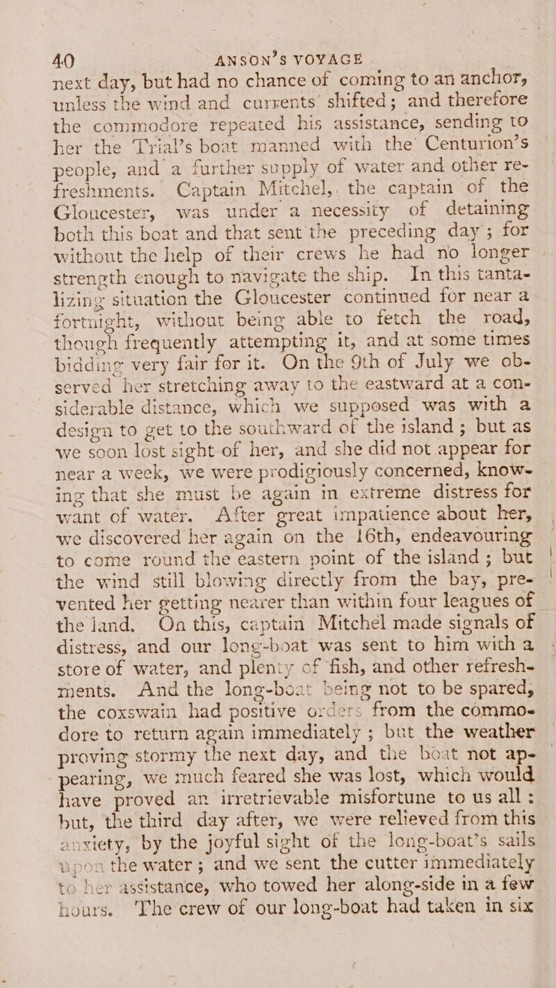 next day, but had no chance of coming to an anchor, unless the wind and currents’ shifted; and therefore the commodore repeated his assistance, sending to her the T'rial’s boat manned with the’ Centurion’s people, and a further supply of water and other re- freshments. Captain Mitchel, the captain of the Gloucester, was under a necessity of detaining both this boat and that sent the preceding day; for without the help of their crews he had no longer strength enough to navigate the ship. In this tanta- lizing situation the Gloucester continued for near a fortnight, without being able to fetch the road, though frequently attempting it, and at some times bidding very fair for it. On the 9th of July we ob- served her stretching away to the eastward at a con- siderable distance, which we supposed was with a design to get to the southward of the island ; but as we soon lost sight of her, and she did not appear for near a week, we were prodigiously concerned, know~ ing that she must be again in extreme distress for want of water. After great impatience about her, we discovered her again on the 16th, endeavouring to come round the eastern point of the island; but the wind still blowing directly from the bay, pre- vented her getting nearer than within four leagues of the land. On this, captain Mitchel made signals of distress, and our long-boat was sent to him with a store of water, and plenty of fish, and other refresh- ments. And the long-boat being not to be spared, the coxswain had positive orders from the commo- dore to return again immediately ; but the weather proving stormy the next day, and the boat not ap- pearing, we much feared she was lost, which would have proved an irretrievable misfortune to us all : but, the third day after, we were relieved from this anxiety, by the joyful sight of the long-boat’s sails upon the water ; and we sent the cutter immediately to her assistance, who towed her along-side in a few hours. The crew of our long-boat had taken in six