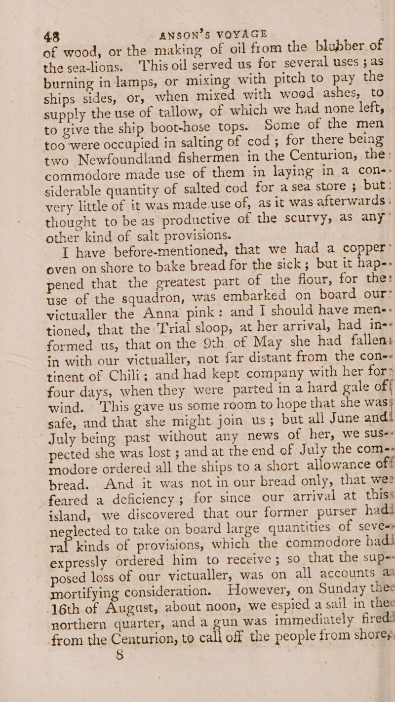 of wood, or the making of oil from the blubber of the sea-lions. This oil served us for several uses ; as burning in lamps, or mixing with pitch to pay the ships sides, or, when mixed with woed ashes, to supply the use of tallow, of which we had none left, to give the ship boot-hose tops. Some of the men too were occupied in salting of cod; for there being two Newfoundland fishermen in the Centurion, the: commodore made use of them in laying in a con-: siderable quantity of salted cod for asea store ; but: very little of it was made.use of, as it was afterwards | thought to be as productive of the scurvy, as any’ other kind of salt provisions. I have before-mentioned, that we had a copper’ even on shore to bake bread for the sick ; but it hap-- pened that the greatest part of the fiour, for the: use of the squadron, was embarked on board our: victualler the Anna pink: and I should have mene: tioned, that the Trial sloop, at her arrival, had in- formed us, that on the 9th of May she had fallems sn with our victualler, not far distant from the con-- tinent of Chili; and had kept company with her for: four days, when they were parted in a hard gale off wind. ‘This gave us some room to hope that she was} safe, and that she might join. us ; but all June andi July being past without any news of her, we sus-- pected she was lost ; and at the end of July the com-- modore ordered all the ships to a short allowance off bread. And it was not in our bread only, that wee feared a deficiency; for since our arrival at thiss island, we discovered that our former purser hadi neglected to take on board large quantities of seve=s ral kinds of provisions, which the commodore hadi expressly ordered him to receive; so that the sup-- posed loss of our victualler, was on all accounts aa mortifying consideration. Flowever, on Sunday thee 6th of August, about noon, we espied a sail in thee northern quarter, and a gun was immediately firedi from the Centurion, to call off the people from shores 8