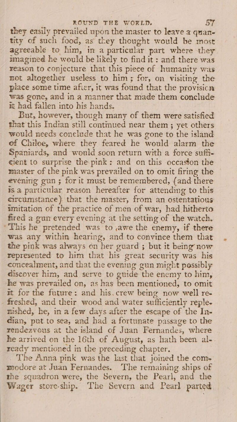 _ they easily prevailed wpon the master to leave a quan- tity of such food, as they thought would be most: agreeable to him, in a particular part where they mmagined he would be likely to find it : and there was reason to conjecture that this piece of humanity was not altogether useless to him; for, on visiting the place some time afier, it was found that the provisicn was gone, and in a manner that made them conclude xt had fallen into his hands. But, however, though many of them were satisfied that this Indian still contmued near them ; yet others would needs conelude that he was gone to the island of Chiloe, where they feared he would alarm the Spaniards, and would soon return with a force suffi- master of the pink was prevailed on to omit firing the evening gun ; for it must be remembered, (and there ¥s.a parucular reason hereafter for attending to this circumstance) that the master, from an ostentatious imitation of the practice of men of war, had hitherto fired a gun every evening at the setting of the watch. Lhis he pretended was to,awe the enemy, if there was any within hearing, and to convince them that the pink was always on her guard ; but it being’ now represented to him that his great security was his concealment, and that the evening gun might passibly discover him, and serve to guide the enemy to him, mt for the future: and his.crew being now well re- mished, he, in a few days after the escape of the In- dian, put.to sea, and had a fortunate passage to the rendezvous at the island of Juan Fernandes, where he arrived on the 16th of August, as hath been al- ready mentioned in the preceding chapter. The Anna pink was the last that joined the com. modore at Juan Fernandes. ‘The remaining ships of the squadron were, the Severn, the Pearl, and the