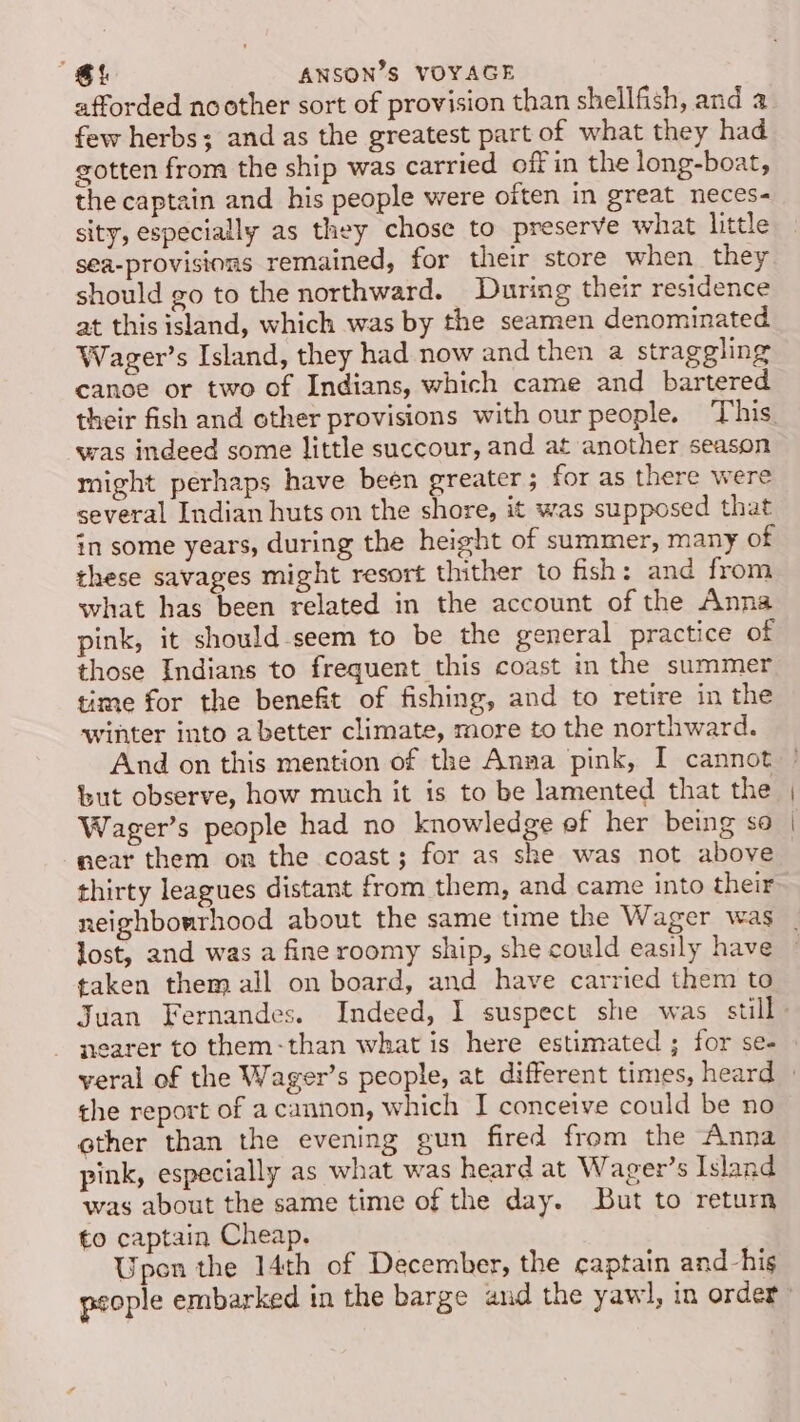 afforded noother sort of provision than shellfish, and a few herbs; and as the greatest part of what they had gotten from the ship was carried off in the long-boat, the captain and his people were often in great neces- sity, especially as they chose to preserve what little sea-provisions remained, for their store when they should go to the northward. During their residence at this island, which was by the seamen denominated Wager’s Island, they had now and then a straggling canoe or two of Indians, which came and bartered was indeed some little succour, and at another season might perhaps have been greater; for as there were several Indian huts on the shore, it was supposed that in some years, during the height of summer, many of these savages might resort thither to fish: and from what has been related in the account of the Anna pink, it should-seem to be the general practice of those Indians to frequent this coast in the summer time for the benefit of fishing, and to retire in the winter into a better climate, more to the northward. And on this mention of the Anna pink, I cannot but observe, how much it is to be lamented that the Wager’s people had no knowledge ef her being so near them on the coast; for as she was not above thirty leagues distant from them, and came into their neighbourhood about the same time the Wager was lost, and was a fine roomy ship, she could easily have taken them all on board, and have carried them to nearer to them-than what is here estimated ; for se- the report of a cannon, which I conceive could be no ether than the evening gun fired from the Anna pink, especially as what was heard at Wager’s Island was about the same time of the day. But to return to captain Cheap. Upon the 14th of December, the captain and his