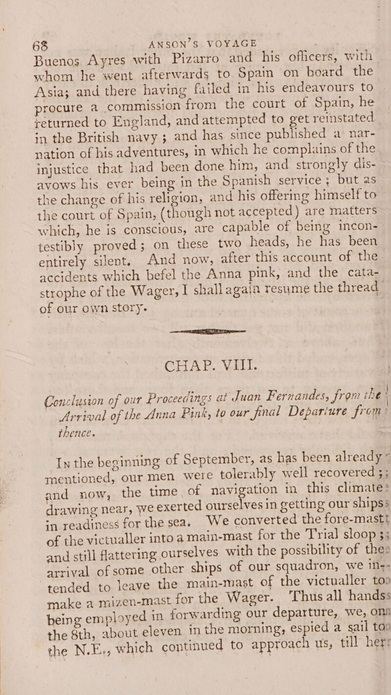 Buenos Ayres with Pizarro and his officers, with whom he went afterwards to Spain on board the Asia; and there having failed in his endeavours to procure a commission from the court of Spain, he returned to England, and attempted to get reinstated in the British navy ; and has since published a nar- nation of his adventures, in which he complains of the injustice that had been done him, and strongly dis- avows his ever being in the Spanish service ; but as the change of his religion, and his offering himself to the court of Spain, (though not accepted) are matters which, he is conscious, are capable of being incon- testibly proved; on these two heads, he has been entirely silent. And now, after this account of the accidents which befel the Anna pink, and the cata- strophe of the Wager, I shall agaja resume the thread_ of our own story. : CHAP. VIII. Conclusion of our Proceedings at Juan Fernandes, from che! Arrival of the Auna Pink, to our Jjimal Depariure from: thence. In the beginning of September, as has been already” mentioned, our men were tolerably well recovered 3; and now, the time, of navigation in this climate: drawing near, we exerted ourselves in getting our shipss sn readiness for the seas We converted the fore-mastt of the victualler into a main-mast for the Trial sloop 3; and still flattering ourselves with the possibility of thes arrival of some other ships of our squadron, we ifz- tended to leave the main-mast of the victualler too make a mizen-mast for the Wager. Thus all handss being employed in forwarding our departure, we, ons the 8th, about eleven in the morning, espied a sail ton the N.E., which continued to approach us, till herr