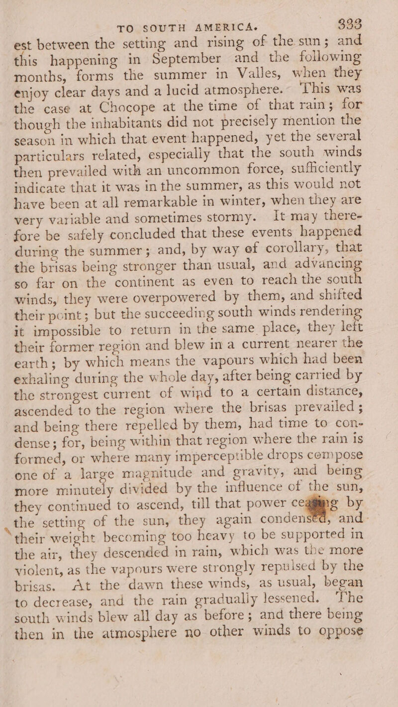 est between the setting and rising of the sun ; and this happening in September and_the following months, forms the summer in Valles, when they enjoy clear days and a lucid atmosphere. This was the case at Chocope at the time of that rain; for though the inhabitants did not precisely mention the season in which that event happened, yet the several particulars related, especially that the south winds then prevailed with an uncommon force, sufficiently indicate that it was in the summer, as this would not have been at all remarkable in winter, when they are very variable and sometimes stormy. It may there- - fore be safely concluded that these events happened during the summer ; and, by way ef corollary, that the brisas being stronger than usual, and advancing so far on the continent as even to reach the south winds, they were overpowered by them, and shifted their pot; but the succeeding south winds rendering it impossible to return in the same_ place, they left their former region and blew in a current nearer the earth; by which means the vapours which had been exhaling during the whole day, after being carried by the strongest current of wipd to a certain distance, ascended to the region where the brisas prevailed ; and being there repelled by them, had time to con- dense; for, being within that region where the rain is formed, or where many imperceptible drops compose one of a large magnitude and gravity, and being more minutely divided by the influence of the sun, they continued to ascend, till that power ceggimg by the setting of the sun, they again condens€d, and - their weight becoming too heavy to be supported in the air, they descended in rain, which was the more violent, as the vapours were strongly repulsed by the brisas. At the dawn these winds, as usual, began to decrease, and the rain gradually lessened. The gouth winds blew all day as before; and there being then in the atmosphere no other winds to oppose