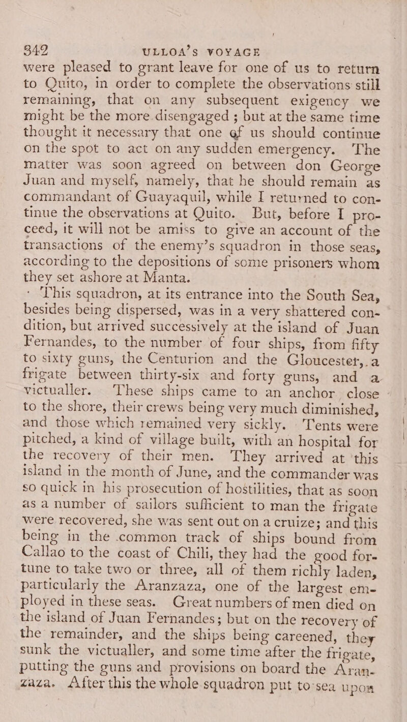 were pleased to grant leave for one of us to return to Quito, in order to complete the observations still remainmg, that on any subsequent exigency _we might be the more disengaged ; but at the same time thought it necessary that one @f us should continue on the spot to act on any sudden emergency. The matter was soon agreed on between don George Juan and myself, namely, that he should remain as commandant of Guayaquil, while I returned to con- tinue the observations at Quito. But, before I pro- ceed, it will not be amiss to give an account of the transactions of the enemy’s squadron in those SCaSy according to the depositions of some prisoners whom they set ashore at Manta. This squadron, at its entrance into the South Sea, besides being dispersed, was in a very shattered con- dition, but arrived successively at the island of Juan Fernandes, to the number of four ships, from fifty to sixty guns, the Centurion and the Gloucester, a frigate between thirty-six and forty guns, and a victualler. These ships came to an anchor close - to the shore, their crews being very much diminished, and those which remained very sickly. Tents were pitched, a kind of village built, with an hospital for the recovery of their men. They arrived at ‘this island in the month of June, and the commander was so quick in his prosecution of hostilities, that as soon as a number of sailors sufficient to man the frigate were recovered, she was sent out on a cruize; and this being in the common track of ships bound from Callao to the coast of Chili, they had the good for- tune to take two or three, all of them richly laden, particularly the Aranzaza, one of the largest em- ployed in these seas. Great numbers of men died on the island of Juan Fernandes; but on the recovery of the remainder, and the ships being careened, they sunk the victualler, and some time after the frigate, putting the guns and provisions on board the Aran. zaza. fter this the whole squadron put to-sea u pow