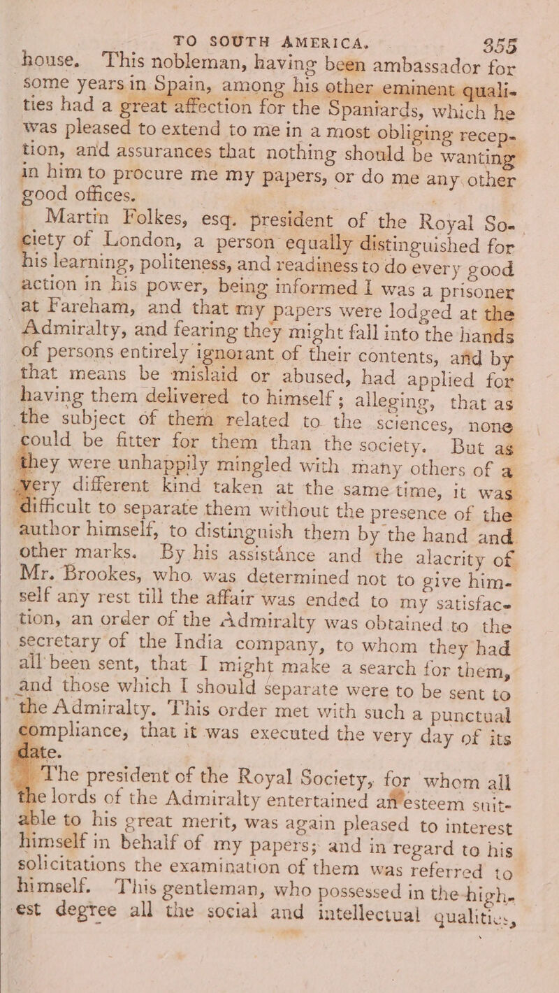 house. This nobleman, having been ambassador for some years in Spain, among his o er eminent quali« ties had a great affection for the Spaniards, which he was pleased to extend to mein a most obliging recep- tion, and assurances that nothing should be wanting: in him to procure me my papers, or do me any. other good offices. : __ Martin Folkes, esq. president of the Royal So. iety of London, a person equally distinguished for his learning, politeness, and readiness to do every good action in his power, being informed 1 was a prisoner at Fareham, and that my papers were lodged at 29 Admiralty, and fearing they might fall into the hands of persons entirely ignorant of their contents, arid by that means be mislaid or abused, had applied for having them delivered to himself ; alleging, that as the subject of them related to the sciences, none could be fitter for them than the society. But ag they were unhappily mingled with many others of a Wery different kind taken at the same time, it was ‘difficult to separate them without the presence of thes author himself, to distinguish them by the hand and. other marks. By his assistAnce and the alacrity of Mr. Brookes, who. was determined not to give him- self any rest till the affair was ended to my satisface tion, an order of the Admiralty was obtained to the secretary of the India company, to whom they had all'been sent, that I might make a search for them, and those which I should separate were to be sent to ‘the Admiralty. This order met with such a punctual compliance, that it was executed the very day of its late. _, The president of the Royal Society, for whom all the lords of the Admiralty entertained atvesteem Suite able to his great merit, was again pleased to interest himself in behalf of my papers; and in regard to his solicitations the examination of them was referred to himself. This gentleman, who possessed in the high. est degree all the social and intellectual gualitics,