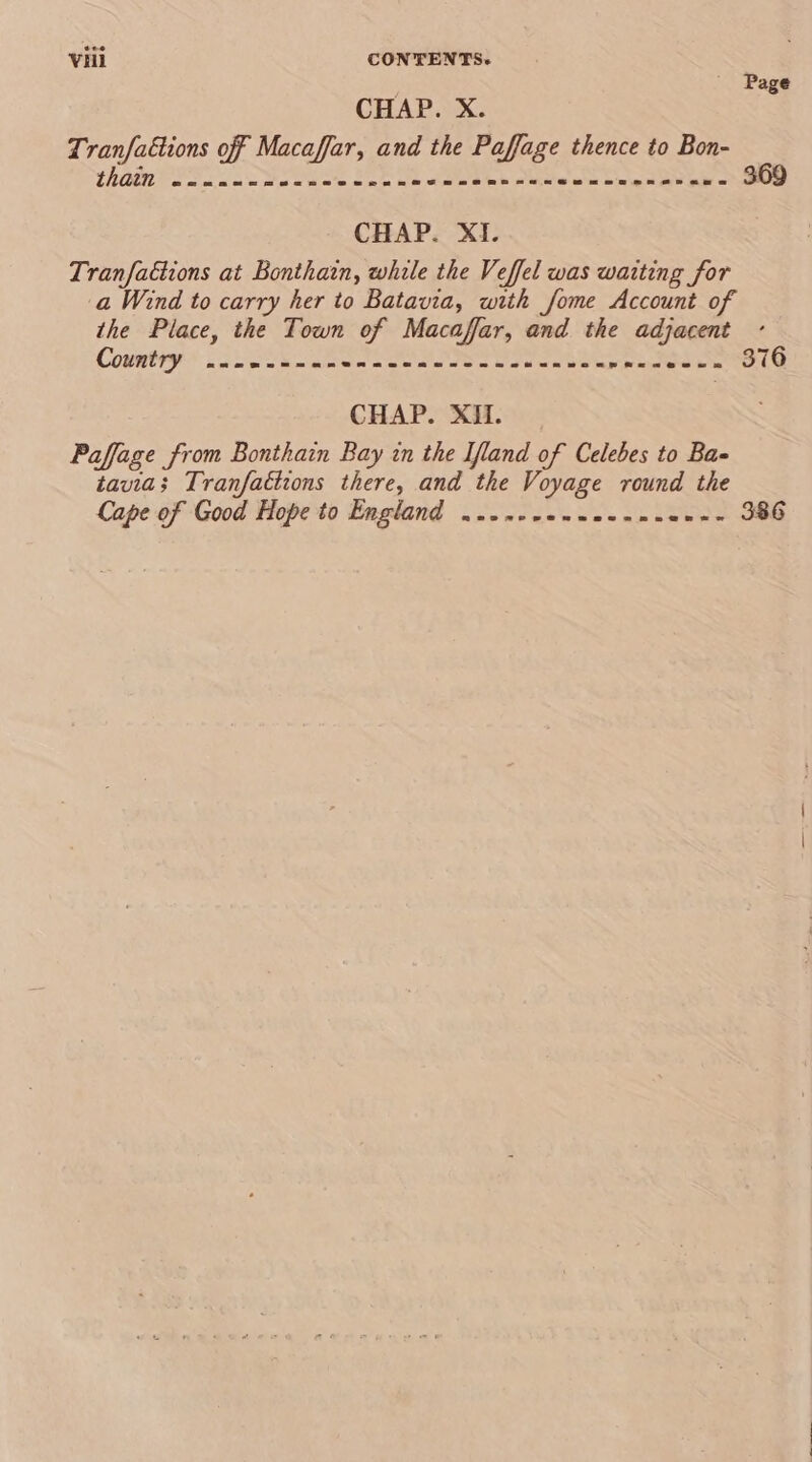 / _ Page CHAP. X. Tranfaétions off Macaffar, and the Paffage thence to Bon- than So osc D SON Se SAE Oe aoa eh deen pret av ab © 369 CHAP. XI. Tranfattions at Bonthain, while the Veffel was waiting for a Wind to carry her to Batavia, with fome Account of the Place, the Town of Macaffar, and the adjacent Coyatty LoL Stk Geena tee tee soe rrintee ne TOLe CHAP. XI. Paffage from Bonthain Bay in the Ifland of Celebes to Ba- tavias Tranfaétions there, and the Voyage round the Cape of Good Hope to England ....ece--2---- Sos S88