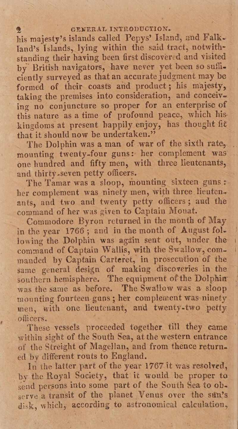 his majesty’s islands called Pepys’ Island, and Falk- land’s Islands, lying within the said tract, notwith- standing their having been first discovered and visited by British navigators, have never yet been so sufli- ciently surveyed as that an accurate judgment may be formed of their coasts and product; his majesty, taking the premises into consideration, and conceiv- ing no conjuncture so proper for an enterprise of this nature as atime of profound peace, which his: kingdoms at present. happily enjoy, has thought fit that it should now be undertaken.”’ The Dolphin was a man of war of the sixth rate, . mounting twenty-four guns: her complement was . one hundred and fifty men, with three lieutenants, and thirty-seven petty officers. The ‘amar was a sloop, mounting sixteen guns: her complement was ninety men, with three lieuten- ants, and two and twenty petty officers; and the command of her was given to Captain Mouat. Commodore Byron returned in the month of May in the year 1766; and in the month of August fol- iowing the Dolphin was agdin sent out, under the command of Captain Wallis, with the Swallow, com. | manded by Captain Carteret, in prosecution of the same general design of making discoveries in the southern hemisphere. The equipment of the Dolphin was the same as before. ‘The Swallow was a sloop mounting fourteen guns; her complement was-ninety men, with one lieutenant, and twenty-two petty - officers. A 3 : Ps These vessels proceeded together till they came within sight of the South Sea, at the western entrance of the Streight of Magellan, and from thence return. ed by different routs to England. ‘ | In the latter part of the year 1767 it was resolved, by the Royal Society, that it would be proper to send persons into some part of the South Sea to ob- serve a transit of the planet Venus over the stin’s disk, which, according to astronomical calculation, v