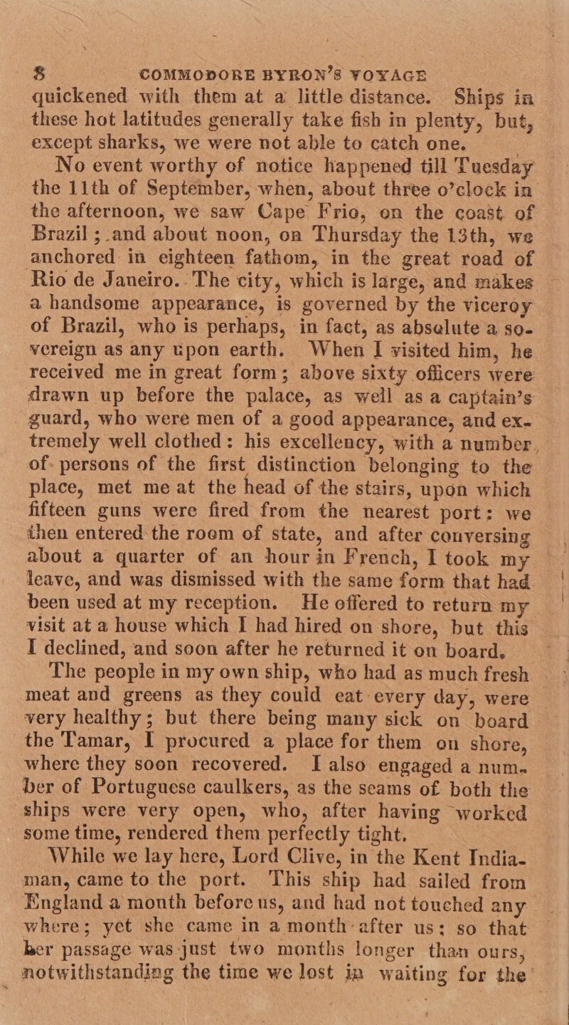 quickened with them at a little distance. Ships in these hot latitudes generally take fish in plenty, but, | except sharks, we were not able to catch one. Se No event worthy of notice happened till Tuesday the 11th of September, when, about three o’clock in the afternoon, we saw Cape Frio, on the coast. of Brazil ; and about noon, on Thursday the 13th, we anchored in eighteen fathom, in the great road of Rio de Janeiro. The city, which is large, and makes a handsome appearance, is governed by the viceroy of Brazil, who is perhaps, in fact, as abselute a so- vereign as any upon earth. When | visited him, he received me in great form; above sixty officers were drawn up before the palace, as well as a captain’s _ guard, who were men of a good appearance, and ex- tremely well clothed: his excellency, with a number, of- persons of the first distinction belonging to the place, met me at the head of the stairs, upon which fifteen guns were fired from the nearest port: we about a quarter of an hour in French, I took my leave, and was dismissed with the same form that had been used at my reception. He offered to return my visit at a house which I had hired on shore, but this I declined, and soon after he returned it on board. The people in my own ship, who had as much fresh meat and greens as they could eat every day, were very healthy; but there being many sick on board the Tamar, I procured a place for them on shore, where they soon recovered. I also engaged a num. ber of Portuguese caulkers, as the seams of both the ships were very open, who, after having worked some time, rendered them perfectly tight. While we lay here, Lord Clive, in the Kent India- man, came to the port. This ship had sailed from England a month before us, and had not touched any where; yet she came in a month: after us; so that her passage was just two months longer than ours, notwithstanding the time we lost in waiting for the