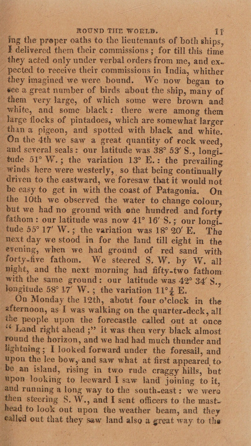 ing the proper oaths to the lieutenants of both ships, _E delivered them their commissions ; for till this time _they acted only under verbal orders from me, and ex.. - pected to receive their commissions in India, whither they imagined we were bound. We now began to see a great number of birds about the ship, many of them very large, of which some were brown and white, and some black: there were among them large flocks of pintadoes, which are somewhat larger than a pigeon, and spotted with black and white. On the 4th we saw a great quantity of rock weed, and several seals: our latitude was 38° 53’ S., longi. ‘tude 51° W.; the yariation 13° E.: the prevailing winds here were westerly, so that being continually driven to the eastward, we foresaw that it would not be easy to get in with the coast of Patagonia. On the 10th we observed the water to change colour, but we had no ground with ene hundred and forty fathom : our latitude was now 41° 16’°S.; our longi. tude 55° 17’ W.; the variation was 18° 20’ E. The next day we stood in for the land till eight in the evening, when we had ground of red sand with forty-five fathom. We stecred S.W. by W. all hight, and the next morning had fifty-two fathom with the same ground: our latitude was 42° 34’ 5.4 longitude 58°17’ W.; the variation 11°3 E. On Monday the 12th, abott four o’clock in the afternoon, as I was walking on the quarter-deck, all the people upon the forecastle called out at once ** Land right ahead ;” it was then very black almost round the horizon, and we had had much thunder and lightning ; I looked forward under the foresail, and — upon the lee bow, and saw what at first appeared to. be an island, rising in two rude craggy hills, but ‘Upon looking to leeward I saw land joining to it, and running a long way to the south-east: we were then steering S. W., and I sent officers to the mast- head to look out upon the weather beam, and they ®alled out that they saw land also a great way to the