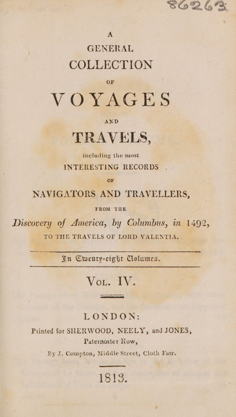 A GENERAL COLLECTION VOYAGES TRAVELS, including the most INTERESTING RECORDS OF NAVIGATORS AND TRAVELLERS, FROM THE TO THE TRAVELS OF LORD VALENTIA. Gnu Cwenty-cight Columes. Vou. TV. —————— LONDON: Printed for SHERWOOD, NEELY, and JONES, Paternoster Row, By J. Compton, Middle Street, Cloth Fair. ene ene a 1813.