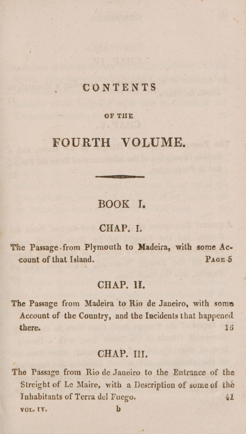 CONTENTS : OF THE FOURTH VOLUME. BOOK I. CHAP, I. The Passage-from Plymouth to Madeira, with some Ac- count of that Island. Pace-5 CHAP. Ii. The Passage from Madeira to Rio de Janeiro, with some Account of the Country, and the Incidents that happened there. 16 CHAP. II. The Passage from Rio de Janeiro to the Entrance of the Streight of Le Maire, with a Description of some of the Inhabitants of Terra del Fuego. 4l VOL. IY. b