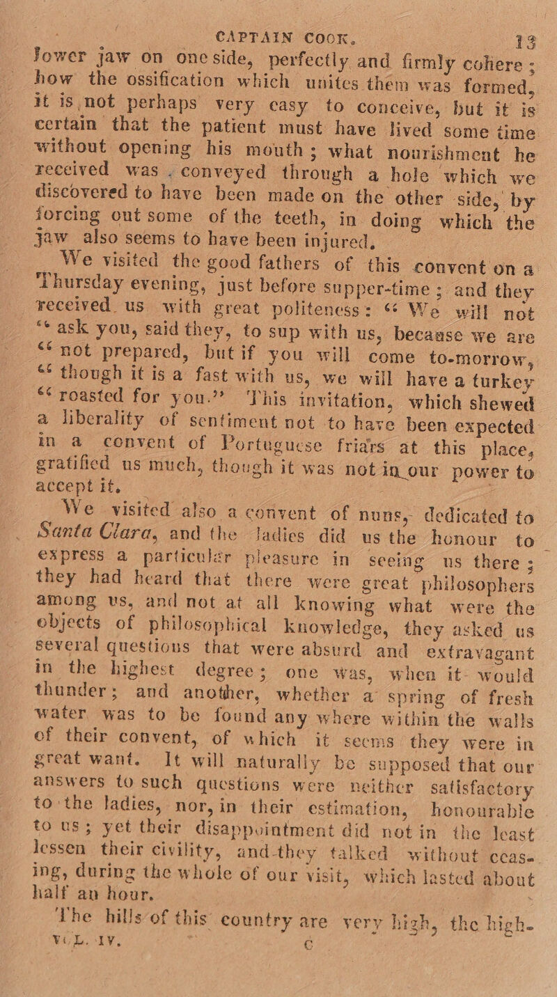 Jower jaw on oneside, perfectly and firmly coliere ; how the ossification which unites them was formed, it isnot perhaps very casy to conceive, but it is certain that the patient must have lived some time without opening his mouth; what nourishment he received was . conveyed through a hole which we discovered to have been made on the other side, by forcing out some of the teeth, in doing which the jaw also seems to have been injured, We visited the good fathers of this convent on a ‘Thursday evening, just before Supper-time ; and they received us with great politeness: “* We will not “ask you, said they, to sup with us, because we are ** not prepared, butif you will come to-morrow, “* though it isa fast with us, we will havea turkey “* roasted for you.?? This invitation, which shewed a liberality of sentiment not to have been expected in a convent of Portuguese friars at this place, gratified us much, though it was not in_our power to acceptit, — We visited also a convent of nuns, dedicated to Santa Clara, and the ladies did us the honour to express a particulér pleasure in seeing us there ; they had heard that there were great philosophers among us, and not at all knowing what were the objects of philosophical knowledge, they asked us several questions that were absurd and extravagant in the highest degree; one was, when it- would thunder; and another, whether a spring of fresh water was to be found any where within the walls of their convent, of which it secms they were in great want. It will naturally be supposed that our: answers to such questions were neither satisfactor to the ladies, nor, in their estimation, honourable tous; yet their disappvintment did notin the least Jessen their civility, and-they talked without cease ing, during the whole of our visit, which lasted about half an hour, Vhe hills of this’ country are very high, the high- VOL. Ly, C