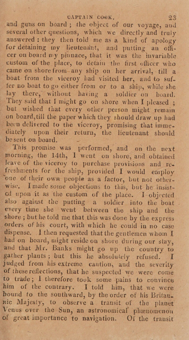 and guns on board; the object of our voyage, aud several other questions, which we directly and truly answered : they then told me as a kind of apology for detaining my lievtendnt, and putting an offi- cer on board my pinnace, that it was the mvariable custom of the place, to detain the first officer who came on shorefrom..any ship on her arrival, -till a boat from the viceroy had visited her, aud to suf. fer no boat to go either from or to a ship, while she lay there, without having a soldier on board. They said that I might go on shore when I pleased ; but wished that every other person might remain on board, till the paper which they should draw up had -becn delivered to the viceroy, promising that imme. diately upon their return, the lieutenant shonld esent on board. = eae This promise was performed, and on the next morning, the 14th, I went on shore, and obtained Jeave of the viceroy to purchase provisions and rea freshments for the ship, provided I would employ “ene of their own people as a factor, but not other- wise, Imade some objections to this, but he insist- cd upon it as ‘the custom of the place. I-objected also against the putting a soldier into the boat . every time she went between the ship and the shore ; but he told me that this was done by the express orders of his court, with which he could in no case dispense. J then requested that the gentlemen whom I had on board, might reside on shore during our slay, and that Mr. Banks might go up the country to gather plants; but this he absolutely refused. I judged from his extreme caution, aud the severity of these reflections, that he suspected we were come to trade; I therefore touk some -pains to convince him of the contrary. I told him, that we were bound to the southward, by the order of his Britau. mic Majesty, to observe a transit of the planet Venus over the Sun, an astronomical phenomenon of great importance to navigation. Of the transit