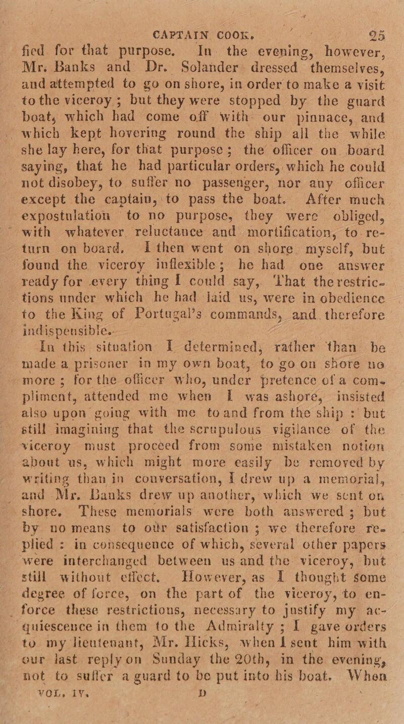 CAPTAIN COOK, oo BB fied for that purpose. In. the evening, however, Mr. Banks and Dr. Solander dressed themselves, aud attempted to go onshore, in order to make a visit tothe viceroy ; but they were stopped by the guard boat, which had come off with our pinnace, and which kept hovering round the ship all the while she lay here, for that purpose; the officer on board saying, that he had particular orders, which he could not disobey, to sufler no passenger, nor any officer except the captain, to pass the boat. After much expostulation to no purpose, they were obliged, with whatever reluctance and mortification, to. re. turn on board, Ithen went on shore myself, but | found the viceroy inflexible; he had one answer ready for every thing I could say, That the restric- tions under which he had laid us, were in obedience to the King of Portugal’s commands, and. therefore indispensible. ; In this situation I determined, rather than be made a prisoner in my own boat, to go on shore no more; forthe officer who, under pretence ofa com. pliment, attended me when I was ashore, insisted also upon going with me toand from the ship :' but still imagining that the scrupulous vigilance of the viceroy must proceed from some mistaken notion about us, which might more eany be removed by writing than in couversation, I drew up a memorial, and Mr. Banks drew up another, which we sent on shore. These memorials were both answered ; but by no means to our satisfaction ; we therefore re- plied : in consequence of which, several other papers were interchanged between us and the viceroy, but still without effect. However, as I thonght some degree of force, on the part of the viceroy, to en- force these restrictious, necessary to justify my ac- quiescence in them to the Admiralty ; I gave orders to my lieutenant, Mr, Hicks, when I sent him with our last replyon Sunday the 20th, in the evening, not to suffer a guard to be put into his boat. When VOL, 1¥. D