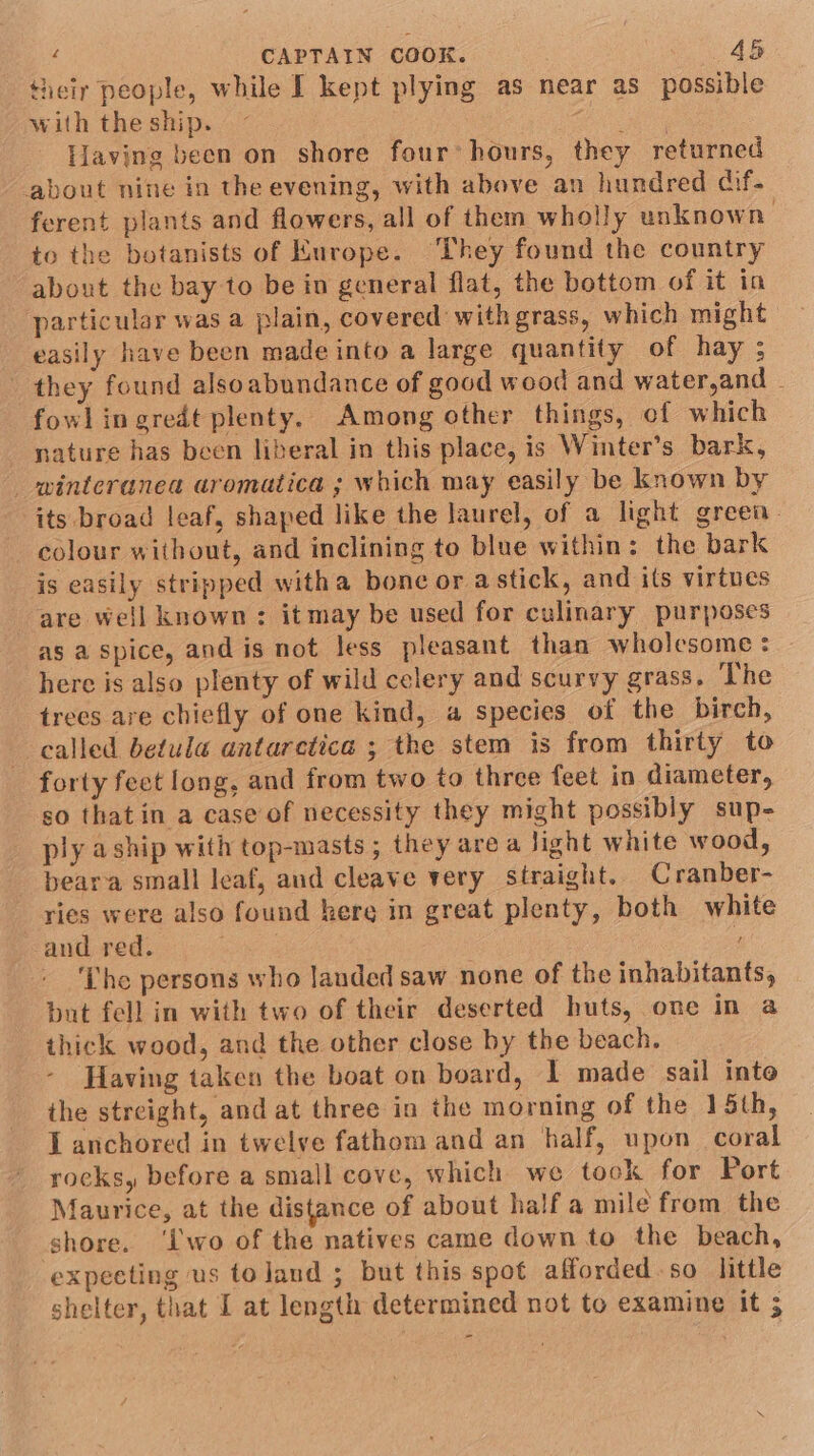 their people, while I kept plying as near as possible with the ship. eo Having been on shore four’ hours, they returned about nine in the evening, with above an hundred cif- ferent plants and flowers, all of them wholly unknown. to the botanists of Kurope. ‘They found the country about the bay to be in general flat, the bottom of it in particular was a plain, covered with grass, which might easily have been made into a large quantity of hay ; they found alsoabundance of good wood and water,and - fowl ingredt plenty, Among other things, of which nature has been liberal in this place, is Winter’s bark, _ winteranea aromatica ; which may easily be known by its broad leaf, shaped like the laurel, of a light green. colour without, and inclining to blue within: the bark is easily stripped witha bone or astick, and its virtues are well known: it may be used for culinary purposes as a spice, and is not less pleasant than wholesome: here is also plenty of wild celery and scurvy grass. ‘The trees are chiefly of one kind, a species of the birch, called betula antaretica ; the stem is from thirty to forty feet long, and from two to three feet in diameter, so thatin a case of necessity they might possibly sup- ply aship with top-masts ; they are a Jight white wood, beara small leaf, and cleave very straight. Cranber- ries were also found kere in great plenty, both white and red. ers ! ‘Lhe persons who lauded saw none of the inhabitants, but fell in with two of their deserted huts, one in a thick wood, and the other close by the beach. Having taken the boat on board, I made sail inte the streight, and at three in the morning of the 15th, J anchored in twelve fathom and an half, upon coral rocks, before a small cove, which we took for Port Maurice, at the distance of about half a mile from the shore. ‘Lwo of the natives came down to the beach, expecting us to land ; but this spot afforded.so little shelter, that I at length determined not to examine it 5