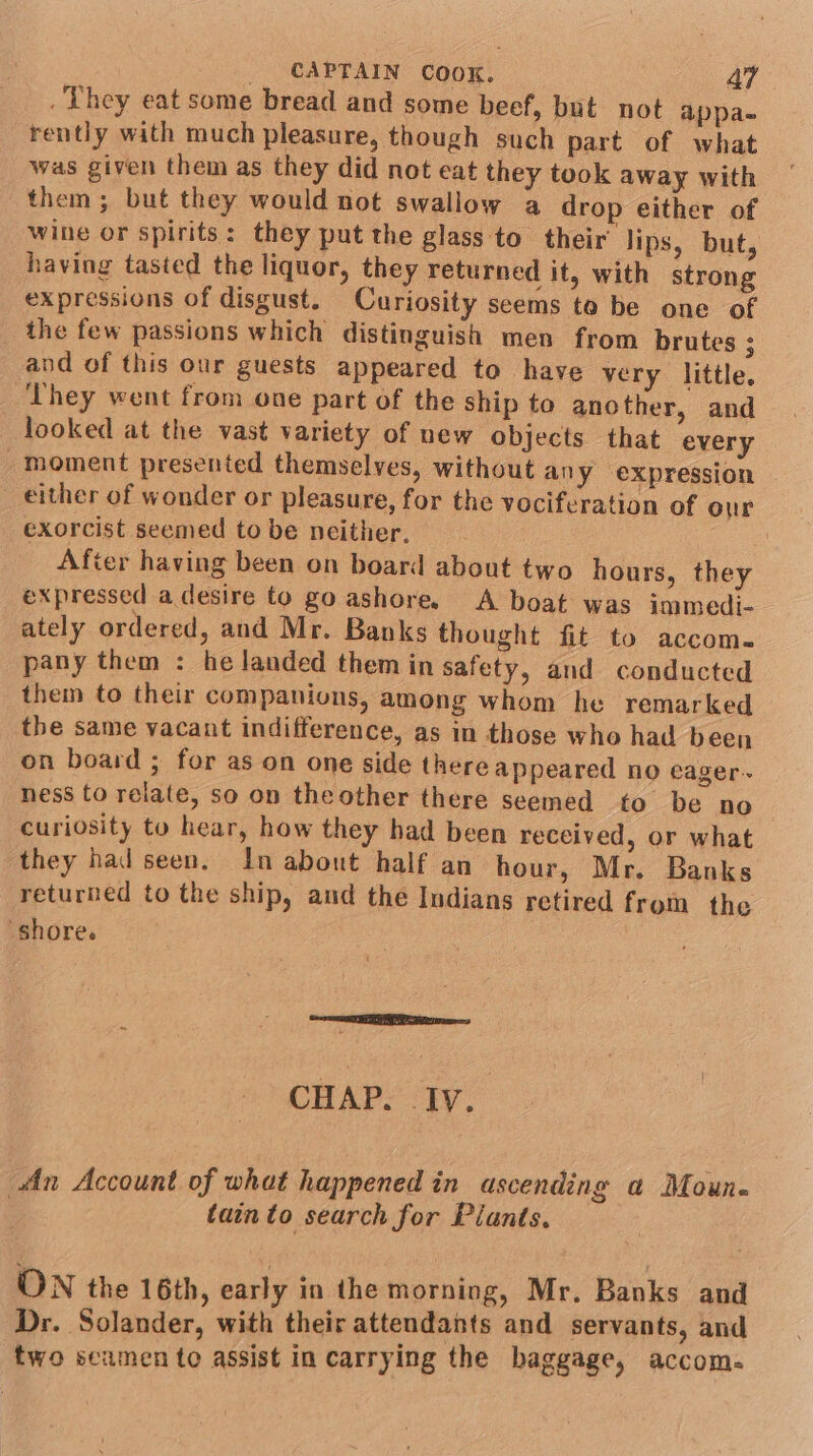 They eat some bread and some beef, but not appa- rently with much pleasure, though such part of what was given them as they did not eat they took away with them ; but they would not swallow a drop either of wine or spirits: they put the glass to their’ lips, but, having tasted the liquor, they returned it, with strong expressions of disgust. Curiosity seems to be one of the few passions which distinguish men from brutes ; and of this our guests appeared to have very little. They went from one part of the ship to another, and looked at the vast variety of new objects that every _moment presented themselves, without any eXpression either of wonder or pleasure, for the vociferation of our exorcist seemed to be neither. After having been on board about two hours, they expressed a desire to go ashore. A boat was immedi- ately ordered, and Mr. Banks thought fit to accom. pany them : he landed them in safety, and conducted them to their companions, among whom he remarked the same vacant indifference, as in those who had been on board ; for as on one side there appeared no eager ness to relate, so on theother there seemed to be no curiosity to hear, how they had been received, or what they had seen. In about half an hour, Mr. Banks returned to the ship, and the Indians retired from the “shore. eae CHAP. Iv. An Account of what happened in ascending a Moun. | tain to search for Plants. ON the 16th, early in the morning, Mr. Banks and Dr. Solander, with their attendants and servants, and two seamen to assist in carrying the baggage, accom-