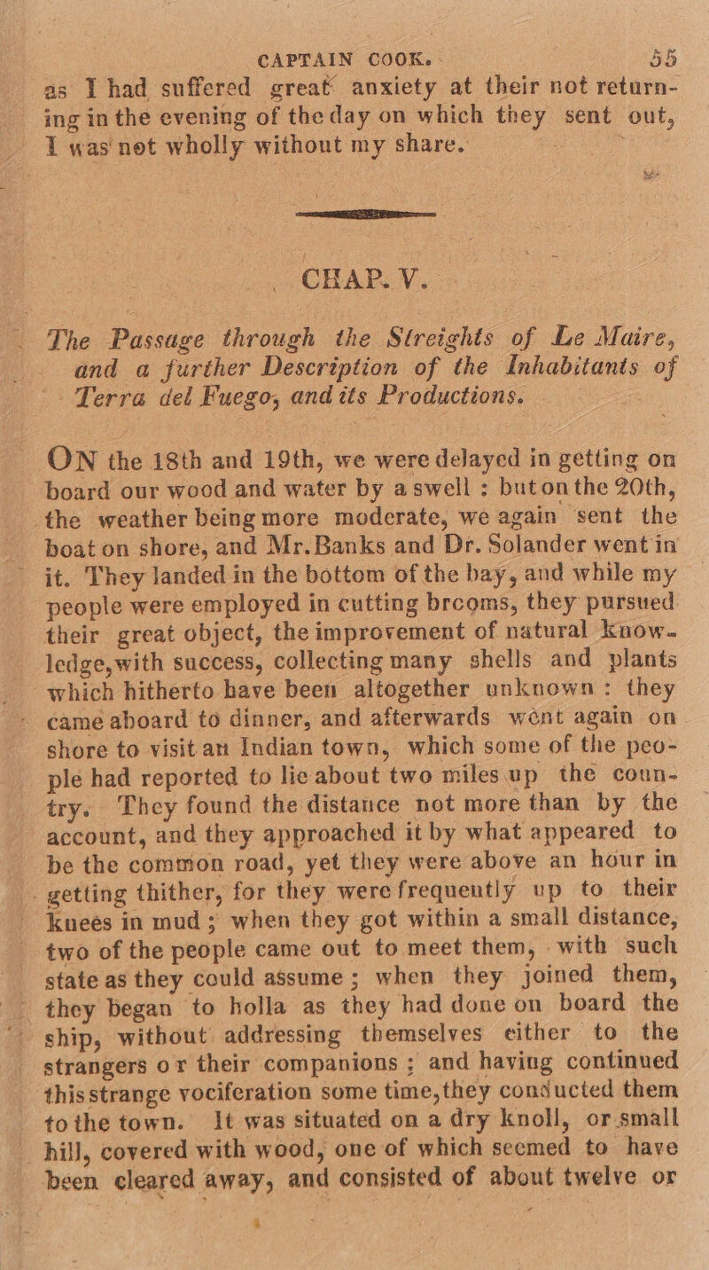 as I had suffered great: anxiety at their not return- _ ing in the evening of the day on which they sent out, 1 was net wholly without my share. | &amp;As eceutlaiiaesic | CHAP. V. _ The Passage through the Streights of Le Maire, and a further Description of the Inhabitants of Terra del Fuego, and tts Productions. OW the 18th and 19th, we were delayed in getting on board our wood and water by aswell : butonthe 20th, the weather being more moderate, we again sent the boat on shore, and Mr. Banks and Dr. Solander went in it. They landed in the bottom of the bay, and while my people were employed in cutting brcoms, they pursued their great object, the improvement of natural know. ledge,with success, collecting many shells and plants which hitherto have been altogether unknown: they came aboard to dinner, and afterwards went again on shore to visitan Indian town, which some of the peo- ple had reported to lie about two milesup the coun- try: They found the distance not more than by the account, and they approached it by what appeared to be the common road, yet they were above an hour in . getting thither, for they were frequently up to their kneés in mud; when they got within a small distance, two of the people came out to meet them, with such state as they could assume ; when they joined them, ship, without addressing themselves either to the strangers or their companions ; and having continued this strange vociferation some time,they conducted them tothe town. It was situated on a dry knoll, or small hill, covered with wood, one of which secmed to have been cleared away, and consisted of about twelve or +