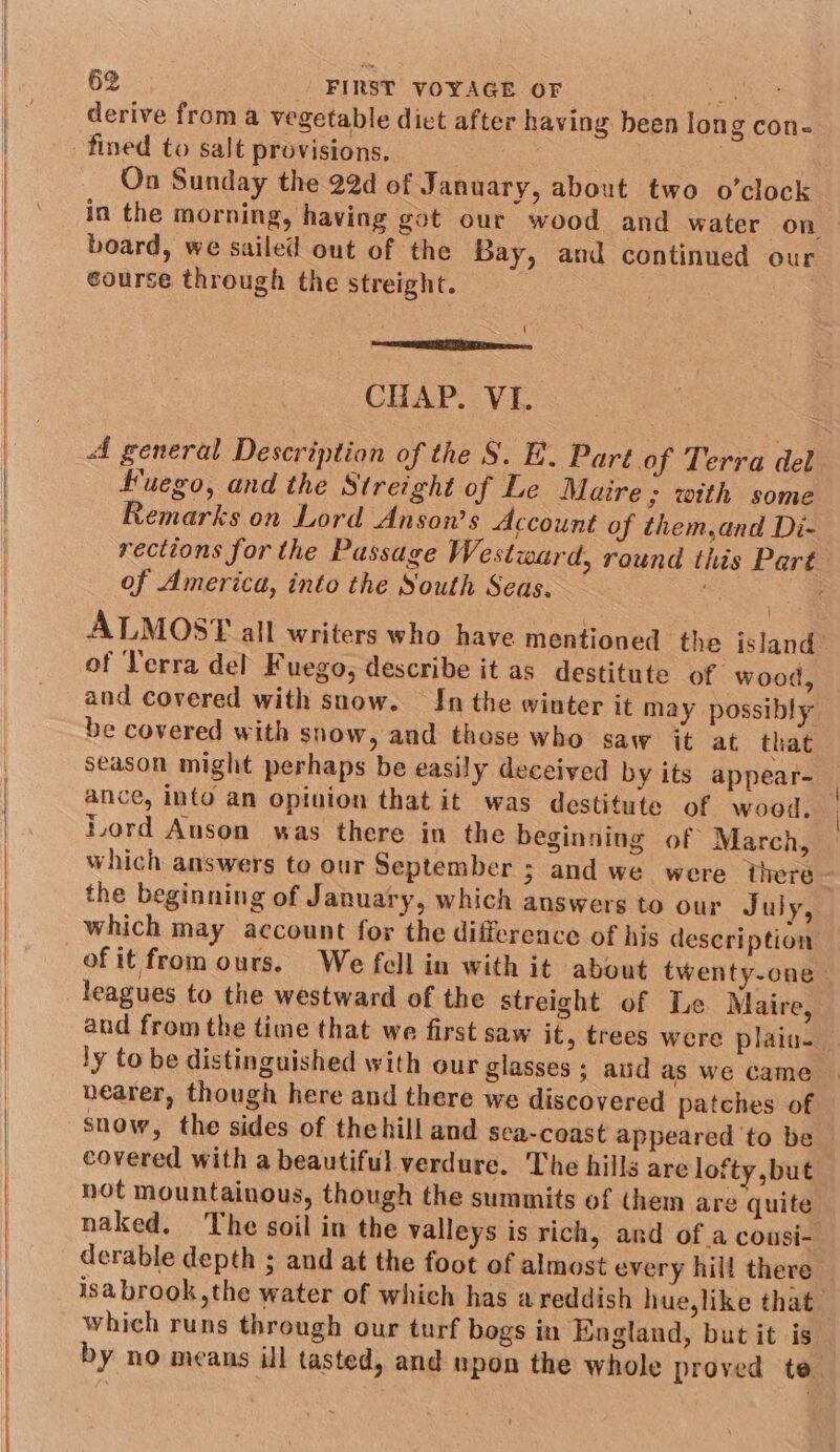 derive from a vegetable dict after having been long con- ? fined to salt provisions, On Sunday the 22d of January, about two o’clock in the morning, having got our wood and water on board, we sailed out of the Bay, and continued our course through the streight. MES Ee CHAP. VI. A general Description of the S. E. Part of Terra del Fuego, and the Streight of Le Maire; with some Remarks on Lord Anson’s Account of them,and Di- rections for the Passage Westward, round this Part of America, into the South Seas. ALMOST all writers who have mentioned the island of Terra del Fuego, describe it as destitute of wood, and covered with snow. In the winter it may possibly be covered with snow, and those who saw it at that season might perhaps be easily deceived by its appear- ance, into an opinion that it was destitute of wood. Lord Auson was there in the beginning of March, which answers to our September ; and we were there the beginning of January, which answers to our July, which may account for the difference of his description ofit from ours. We fell in with it about twenty-cne leagues to the westward of the streight of Le Maire, and from the time that we first saw it, trees were plaiu- ly to be distinguished with our glasses ; aud as we came nearer, though here and there we discovered patches of snow, the sides of thehill and sea-coast appeared ‘to be covered with a beautiful verdure. The hills are lofty but i not mountainous, though the summits of (hem are quite naked. The soil in the valleys is rich, and of a cousi- derable depth ; and at the foot of almost every hill there isa brook ,the water of which has a reddish hue,like that which runs through our turf bogs in England, but it is by no means ill tasted, and upon the whole proved te