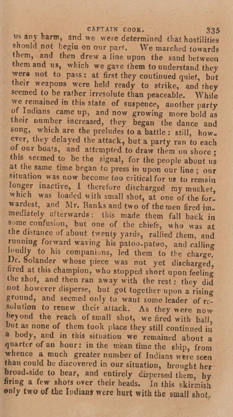 CAPTAIN COOK, ~ ($35 us any harm, and we were determined that hostilities should not begin on our part. We marched towards them, and then drew a line upon the sand between them and us, which we gave them to understand they were not to pass: at first they coutinued quiet, but - their weapons were held ready to strike, and they seemed to be rather irresolute than peaceable. While we remained in this state of Suspence, auvother party of Indians came up, and now growing more bold as their number increased, they began the dance and Song, which are the preludes to a battle: ‘still, how. _ ever, they delayed the attack, but a party ran to each of our boats, and attempted to draw them'on shore : this seemed to be the signal, for the people about us at the same time began-to press in upon our line; our situation was now become too critical fur us to remain longer inactive, 1 therefore discharged my musket, which was loaded with small shot, at one of the for. wardest, and Mr. Banks and two of themen fired im. mediately afterwards: this made them fall back in some confusion, but one of the chiefs, who was at the distance of about twenty yards, rallied them, and running forward waving his patoo-pateo, and calling loudly to his companions, led them to the charge. Dr. Solander whose piece was not yet discharged, fired at this champion, who stopped short upon feeling ‘the shot, and then ran away with the rest : they did not however disperse, but got together. upon a rising ground, and secmed only to want some leader ‘of re. | Solution to renew their attack. As they were now beyond the reach of small shot, we fired with ball, but as none of them took place they still continued in 4 body, ard in this situation we remained about a quarter of an hour: in the mean time the ship, from whence a much greater number of Indians were seen than could be discovered in our situation, brought her broad-side to bear, and entirely dispersed them, by firing a few shots over their heads. In this skirmish énly two of the Indians were hurt with the small shot.