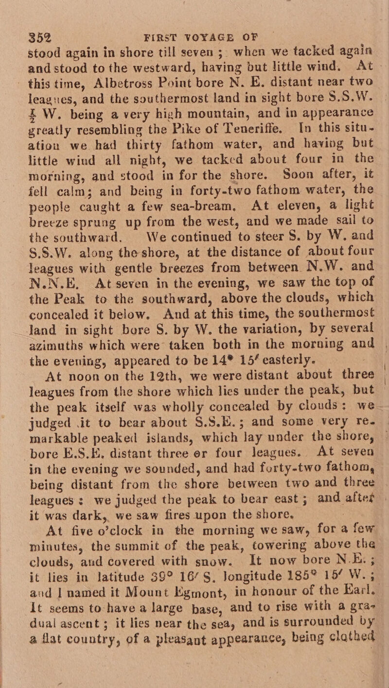 stood again in shore till seven ; when we tacked again and stood to the westward, having but little wind. At leagues, and the southermost land in sight bore S.S.W. EW. being a very high mountain, and in appearance greatly resembling the Pike of Teneriffe. In this situ- ation we had thirty fathom water, and having but little wiud all night, we tackcd about four in the morning, and stood in for the shore. Soon after, it fell calm; and being in forty-two fathom water, the people caught a few sea-bream., At eleven, a light breeze sprung up from the west, and we made sail to the southward. We continued to steer S. by W. and S.$.W. along the shore, at the distance of about four leagues with gentle breezes from between N.W. and N.N.E. At seven in the evening, we saw the top of the Peak to the southward, above the clouds, which concealed it below. And at this time, the southermost azimuths which were taken both in the morning and | the evening, appeared to be 14® 15/ easterly. | At noon on the 12th, we were distant about three leagues from the shore which lies under the peak, but the peak itself was wholly concealed by clouds: we- judged .it to bear about S.S.E.; and some very re- | markable peaked islands, which lay under the shore, ~ bore E.S.K. distant three er four Jeagues. At seven in the evening we sounded, and had forty-two fathom, being distant from the shore between two and three leagues : we judged the peak to bear east; and after — it was dark, we saw fires upon the shore, : At five o’clock in the morning we saw, for a few minutes, the summit of the peak, towering above the clouds, and covered with snow. It now bore N.E. ; it lies in latitude 39° 16S, longitude 185° 15/ W. ; and | named it Mount Egmont, in honour of the Earl. it seems to -have a large base, and to rise with a gra- dual ascent; it lies near the sea, and is surrounded by a flat country, of a pleasant appearance, being clathed