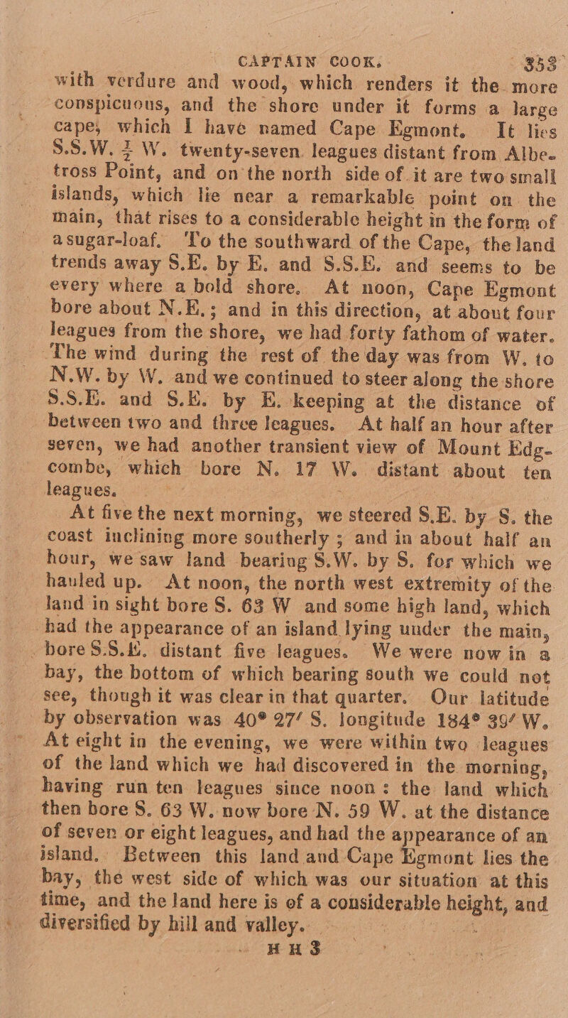 with verdure and wood, which renders it the. more conspicuous, and the shore under it forms a large cape, which I have named Cape Egmont. It lies 5.5.W. 2 W. twenty-seven. leagues distant from Albe- tross Point, and on the north side of it are two small islands, which lie near a remarkable point on. the main, that rises to a considerable height in the form of asugar-loaf. ‘lo the southward of the Cape, the land trends away S.E. by E. and §.S.E. and seems to be every where a bold shore. At noon, Cape Egmont bore about N.K.; and in this direction, at about four leagues from the shore, we had forty fathom of water. The wind during the rest of the day was from W, to N.W. by W. and we continued to steer along the shore 5.S.E. and S.E. by E. keeping at the distance of between two and three leagues. At half an hour after seven, we had another transient view of Mount Edg- combe, which bore N. 17 W.. distant about ten leagues, View At five the next morning, we steered S,E. by S. the coast inclining more southerly ; and in about half an hour, we saw land bearing S.W. by S. for which we hauled up. At noon, the north west extremity of the land in sight bore S. 63 W and some high land, which had the appearance of an island lying under the main, _bore$.8.&amp;, distant five leagues. We were now in a bay, the bottom of which bearing south we could not see, though it was clear in that quarter. Our latitude by observation was 40° 27’ S. longitude 184° 397 W. At eight in the evening, we were within two leagues of the land which we had discovered in the morning, having run ten leagues since noon: the land which then bore 8. 63 W. now bore N. 59 W. at the distance of seven or eight leagues, and had the ga coi of an island, Between this land and Cape Egmont lies the bay, the west side of which was our situation at this time, and the land here is ef a considerable height, and diversified by hill and valley. | Sd - HHS